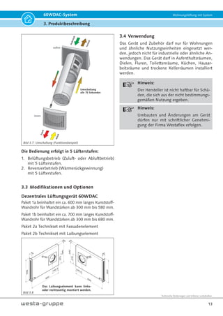 Technische Änderungen und Irrtümer vorbehalten.
13
60WDAC-System Wohnungslüftung mit System
3. Produktbeschreibung
A
u
ß
e
n
l
u
f
t
Umschaltung
alle 70 Sekunden
außen
innen
Z
u
l
u
f
t
F
o
r
t
l
u
f
t
A
b
l
u
f
t
Die Bedienung erfolgt in 5 Lüfterstufen:
1. Belüftungsbetrieb (Zuluft- oder Abluftbetrieb)
mit 5 Lüfterstufen.
2. Reversierbetrieb (Wärmerückgewinnung)
mit 5 Lüfterstufen.
3.3 Modifikationen und Optionen
Dezentrales Lüftungsgerät 60WDAC
Paket 1a beinhaltet ein ca. 600 mm langes Kunststoff-
Wandrohr für Wandstärken ab 300 mm bis 580 mm.
Paket 1b beinhaltet ein ca. 700 mm langes Kunststoff-
Wandrohr für Wandstärken ab 300 mm bis 680 mm.
Paket 2a Technikset mit Fassadenelement
Paket 2b Technikset mit Laibungselement
540
600
90
830
60
Ø185
270
192,5
3.4 Verwendung
Das Gerät und Zubehör darf nur für Wohnungen
und ähnliche Nutzungseinheiten eingesetzt wer-
den, jedoch nicht für industrielle oder ähnliche An-
wendungen. Das Gerät darf in Aufenthaltsräumen,
Dielen, Fluren, Toilettenräume, Küchen, Hausar-
beitsräume und trockene Kellerräumen installiert
werden.
Hinweis:
Der Hersteller ist nicht haftbar für Schä-
den, die sich aus der nicht bestimmungs-
gemäßen Nutzung ergeben.
Hinweis:
Umbauten und Änderungen am Gerät
dürfen nur mit schriftlicher Genehmi-
gung der Firma Westaflex erfolgen.
Bild 3.7: Umschaltung (Funktionsbeispiel)
Bild 3.8
Das Laibungselement kann links-
oder rechtsseitig montiert werden.
540
600
90
830
6
0
Ø185
270
192,5
 