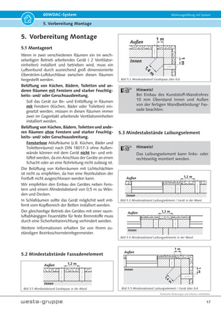 Technische Änderungen und Irrtümer vorbehalten.
17
60WDAC-System Wohnungslüftung mit System
5. Vorbereitung Montage
5. Vorbereitung Montage
5.1 Montageort
Wenn in zwei verschiedenen Räumen ein im wech-
selseitigen Betrieb arbeitendes Gerät ( 2 Ventilator-
einheiten) installiert und betrieben wird, muss ein
Luftverbund durch ausreichend groß dimensionierte
Überström-Luftdurchlässe zwischen diesen Räumen
hergestellt werden.
Belüftung von Küchen, Bädern, Toiletten und an-
deren Räumen mit Fenstern und starker Feuchtig-
keits- und/ oder Geruchsausbreitung.
Soll das Gerät zur Be- und Entlüftung in Räumen
mit Fenstern (Küchen, Bäder oder Toiletten) ein-
gesetzt werden, müssen in diesen Räumen immer
zwei im Gegentakt arbeitende Ventilatoreinheiten
installiert werden.
Belüftung von Küchen, Bädern, Toiletten und ande-
ren Räumen ohne Fenstern und starker Feuchtig-
keits- und/ oder Geruchsausbreitung.
Fensterlose Ablufträume (z.B. Küchen, Bäder und
Toilettenräume) nach DIN 18017-3 ohne Außen-
wände können mit dem Gerät nicht be- und ent-
lüftet werden, da ein Anschluss der Geräte an einen
Schacht oder an eine Rohrleitung nicht zulässig ist.
Die Belüftung von Kellerräumen mit Lichtschächten
ist nicht zu empfehlen, da hier eine Rezirkulation der
Fortluft nicht ausgeschlossen werden kann.
Wir empfehlen den Einbau des Gerätes neben Fens-
tern und einem Mindestabstand von 0,5 m zu Wän-
den und Decken.
In Schlafräumen sollte das Gerät möglichst weit ent-
fernt vom Kopfbereich der Betten installiert werden.
Der gleichzeitige Betrieb des Gerätes mit einer raum-
luftabhängigen Feuerstätte für feste Brennstoffe muss
durch eine Sicherheitseinrichtung verhindert werden.
Weitere Informationen erhalten Sie von Ihrem zu-
ständigen Bezirksschornsteinfegermeister.
5.2 Mindestabstände Fassadenelement
1,2 m
Außen
Innen
1 m
Außen
Innen
1
,
4
m
1
m
Hinweis!
Bei Einbau des Kunststoff-Wandrohres
10 mm Überstand Innen und Außen
von der fertigen Wandbekleidung/ Fas-
sade beachten.
5.3 Mindestabstände Laibungselement
Hinweis!
Das Laibungselement kann links- oder
rechtsseitig montiert werden.
1,2 m
Außen
Innen
1,2 m
Außen
Innen
1 m
1
,
4
m
1
m
Außen
Innen
Bild 5.2 Mindestabstand Gerätepaar über Eck
Bild 5.1 Mindestabstand Gerätepaar in der Wand Bild 5.5 Mindestabstand Laibungselement / Gerät über Eck
Bild 5.3 Mindestabstand Laibungselement / Gerät in der Wand
Bild 5.4 Mindestabstand Laibungselemente in der Wand
 