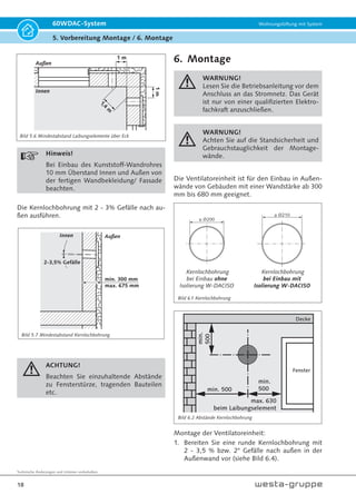 Technische Änderungen und Irrtümer vorbehalten.
18
60WDAC-System Wohnungslüftung mit System
5. Vorbereitung Montage / 6. Montage
Bild 5.7 Mindestabstand Kernlochbohrung
Bild 6.2 Abstände Kernlochbohrung
Bild 6.1 Kernlochbohrung
1 m
1
,
4
m
1
m
Außen
Innen
Hinweis!
Bei Einbau des Kunststoff-Wandrohres
10 mm Überstand Innen und Außen von
der fertigen Wandbekleidung/ Fassade
beachten.
Die Kernlochbohrung mit 2 - 3% Gefälle nach au-
ßen ausführen.
min. 300 mm
max. 675 mm
Außen
Innen
2-3,5% Gefälle
ACHTUNG!
Beachten Sie einzuhaltende Abstände
zu Fensterstürze, tragenden Bauteilen
etc.
6. Montage
WARNUNG!
Lesen Sie die Betriebsanleitung vor dem
Anschluss an das Stromnetz. Das Gerät
ist nur von einer qualifizierten Elektro-
fachkraft anzuschließen.
WARNUNG!
Achten Sie auf die Standsicherheit und
Gebrauchstauglichkeit der Montage-
wände.
Die Ventilatoreinheit ist für den Einbau in Außen-
wände von Gebäuden mit einer Wandstärke ab 300
mm bis 680 mm geeignet.
Kernlochbohrung
bei Einbau ohne
Isolierung W-DACISO
ÎŸ
 