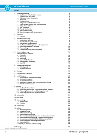 Technische Änderungen und Irrtümer vorbehalten.
2
60WDAC-System Wohnungslüftung mit System
Inhalt
1. Sicherheitshinweise 3
1.1 Aufbau von Sicherheitshinweisen 3
1.2 Symbole, Art der Gefahr 3
1.3 Signalworte und Bedeutung 3
1.4 Hinweise 3
1.5 Maßeinheiten 3
1.6 Allgemeine Sicherheitshinweise 3
1.7 Vorschriften, Normen und Bestimmungen 3
1.8 Körperliche Gefahren 3
1.9 Bei Störungen 4
1.10 Schutz des Gerätes 4
1.11 Wichtige Hinweise 4
1.12 Bestimmungsgemäße Verwendung 5
2. Einführung 6
2.1 Vorwort 6
3. Produktbeschreibung 6
3.1 Allgemeine Funktion 6
3.1.1 Funktion Laibungselement 7
3.2 Aufbau und Wirkungsweise 7
3.2.1 Aufbau und Wirkungsweise Laibungselement 9
3.3 Modifikationen und Optionen 13
3.4 Verwendung 13
3.5 Technische Daten Ventilatoreinheit 14
4. Transport, Lagerung, 14
Lieferumfang und Zubehör
4.1 Transport 14
4.2 Lagerung 14
4.3 Lieferung 14
4.4 Auswahl der Pakete 15
4.4 Lieferumfang der Pakete 15
4.5 Zubehör 16
5. Vorbereitung Montage 17
5.1 Montageort 17
5.2 Mindestabstände 17
6. Montage 18
7. Anschluss und Steuerung 27
8. Inbetriebnahme 42
8.1 Kontrolle vor der Inbetriebnahme 42
8.2 Erstinbetriebnahme 42
8.3 Außerbetriebnahme 42
8.4 Außerbetriebnahme aller Ventilatoreinheit/Geräte 42
8.5 Wiederinbetriebnahme 42
9. Wartung 43
9.1 Aufbau Technikpatrone 44
9.2 Wartung (jährlich) und Filtertausch (dreimal pro Jahr) 45
9.3 Wartung Fassadenelement/Laibungselement 49
9.4 Wartung (jährlich) bzw. nach Erfordernis 50
10. Fehlersuche 51
11. Ersatzteile 52
12. Rücksendung 53
12.1 Verpackung 53
12.2 Versand 53
13. Entsorgung 53
14. Anhang 54
14.1 Herstellergarantie 54
14.2 Gewährleistung 54
14.3 CE-Kennzeichnung 54
14.4 Abnahmebescheinigung 54
14.5 Der bevollmächtigte Vertreter in der Europäischen Union 54
14.6 Produktdatenblatt 60WDAC - 0,85 Steuerungsfaktor 55
14.7 Produktdatenblatt 60WDAC - 1,0 Steuerungsfaktor 56
14.8 Inbetriebnahme und Übergabeprotokoll 57
14.9 Reparaturblatt 58
14.10 Vorlage: Protokoll Filterreinigung 59
Vertretungen 60
 