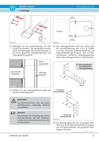 Technische Änderungen und Irrtümer vorbehalten.
20
60WDAC-System Wohnungslüftung mit System
6. Montage
60 31
31
7. Markieren Sie die Befestigungslöcher für die
Montage des Innenelementes. Bohren Sie die
Löcher und setzen Sie die Dübel in die Bohrlö-
cher ein.
Hinweis!
Dübel und Schrauben entsprechend der
Beschaffenheit der Wand auswählen.
Für Kabel
durchstechen!
Schutzfolie
entfernen!
8. Stechen Sie mithilfe eines Schraubendrehers ein
Loch in die Dichtmanschette im Bereich der Ka-
beldurchführung (Bild 6.8).
9. Entfernen Sie die Schutzfolie.
Kabel durchführen
10.Führen Sie das bauseitig installierte Kabel durch
die Dichtmanschette in das Gehäuse Innenele-
ment.
bauseits z.B.:
4 x Dübel Ø 6 mm
und
4 × Schrauben
4,5 x 50
11. Befestigen Sie die Rückseite des Gehäuses In-
nenelement mit geeigneter Befestigung an der
Innenwand.
12.Verbinden Sie das bauseitig installierte Kabel mit
der beiliegenden 3-poligen Gehäuseeinbaubuchse.
Dabei die Belegung der Anschlussklemmen des
Push Pull-Reglers (+12V / PWM / -12V) und die
Belegung des Anschlusssteckers der Technikpat-
rone (Klemme 1 = Rot = +12V / Klemme Mitte =
Violett = PWM / Klemme 2 = Blau = -12V) beach-
ten (siehe Bilder 7.13 und 7.14 auf Seite 33).
Bild 6.7 Wandauslassdose (Schiffchen)
KLICK!
Bild 6.9
Bild 6.8
Bild 6.10
Bild 6.11
 