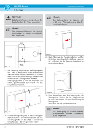 Technische Änderungen und Irrtümer vorbehalten.
21
60WDAC-System Wohnungslüftung mit System
6. Montage
Montage Fassadenelement (Außenwand):
220
Ø6
4 Bohrungen
220
Bild 6.12 Erstellen der Löcher für das Fassadenelement
13.Markieren Sie die Befestigungslöcher für die
Montage des Außenelementes. Bohren Sie die
Löcher und setzten Sie die Dübel in die Bohrlö-
cher ein.
Hinweis!
Dübel und Schrauben entsprechend der
Beschaffenheit der Wand auswählen.
Schutzfolie
entfernen!
14. Entfernen Sie die Schutzfolie vom Grundkörper
des Fassadenelementes.
bauseits:
4 x Dübel Ø 6 mm
4 × Schrauben 4,5 x 50
15. Befestigen Sie die Rückseite des Fassaden-
elementes entsprechend den bauseitigen
Bedingungen mit geeigneter Befestigung an der
Außenwand.
16. Installieren Sie den Vorderteil der Lüftungshaube.
Schutzfolie
entfernen!
17. Entfernen Sie die Schutzfolie von der Haube des
Fassadenelementes.
M4 × 8
18. Setzen Sie die Schraube M4 x 8 mm gegen
Vandalismus ein.
Bild 6.13
Bild 6.14
Bild 6.15
Bild 6.17
Bild 6.16
 