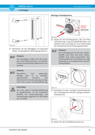 Technische Änderungen und Irrtümer vorbehalten.
22
60WDAC-System Wohnungslüftung mit System
6. Montage
Montage Laibungselement (Außenwand):
ACHTUNG!
Die Montage darf nur von Fachperso-
nal vorgenommen werden. Kenntnisse
allgemeiner technischer Regeln, sicher-
heitstechnischer Regeln sowie der Un-
fallverhütungsvorschriften (UVV) wer-
den vorausgesetzt.
gemessen
Fenster
5
effektive Länge
350
19. Messen Sie am Bauwerkskörper die erforder-
liche Einbaulänge des Laibungskanals von Mit-
te Kernlochbohrung bis Vorderkante der ferti-
gen Fassadenoberfläche/ Laibungsoberfläche;
ziehen Sie von dem gemessenen Maß 5 mm
für die Überdeckung der Armierung und/ oder
des Putzes ab.
effektive Länge
2-3,5% oder 2°
20. Die effektive Länge übertragen Sie auf den
Laibungskanal (beachten Sie ein Gefälle von
2-3,5%) und kürzen diesen mittels eines schar-
fen Messers oder einer Flex.
B
A
B
10
Schnitt B-B
max. 8 mm
ACHTUNG!
Nicht durch-
bohren!!!
Ø 5 mm
Ausschnitt A
21. Montieren Sie die Kondensatzunge mit einem
Abstand von 10 mm zur gekürzten unteren
Seite (Lufteintritts- und Luftaustrittsöffnung).
ACHTUNG!
Die Seitenwangen der Kondensatzunge
müssen bündig mit dem Laibungskanal
abschließen.
22. Benutzen Sie die Kondensatzunge als Bohr-
schablone für die Befestigungslöcher. Der
Bohrdurchmesser beträgt 5 mm und die Bohr-
tiefe max. 8 mm.
ACHTUNG!
Den Laibungskanal auf gar keinen Fall
vollständig durchbohren! Der Laibungs-
kanal müsste dann ersetzt werden.
Bild 6.18
Bild 6.19
Bild 6.20
 