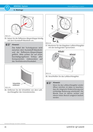 Technische Änderungen und Irrtümer vorbehalten.
23
60WDAC-System Wohnungslüftung mit System
6. Montage
23. Befestigen Sie die Kondensatzunge mit den
8 Stück Spreiznieten. Die Spreiznieten werden
durch die Bohrungen der Kondensatzunge in
die zuvor gebohrten Befestigungslöcher des
Laibungskanals gesteckt.
Laibungs-
element
Dicht-
manschette
Kunststoff-
Wandrohr
24. Stecken Sie das Laibungselement außen auf
das Kunststoff-Wandrohr.
ACHTUNG!
Die Dichtmanschette muss das Kunst-
stoff-Wandrohr vollständig dichtend
umschließen!
Hinweis:
Das Einfetten der Mündung des Kunst-
stoff-Wandrohres und der Dichtman-
schette mit Schmierseife erleichtert den
Zusammenbau.
200
2
Fenster
00
25. Das Laibungselement wird nun mittig über
der Kernlochbohrung mit 2-3,5 % Gefälle
zur freien Stirnseite (Lufteintrittsöffnung und
Luftaustrittsöffnung) montiert. Drei am Bau-
werkskörper montierte Befestigungswinkel
halten das Laibungselement in fester Position.
L L = Bauwerkskörper
bis Außenkante
Laibungselement
26. Die Befestigungswinkel den bauseitigen Erfor-
dernissen durch abkanten/abwinkeln anpassen
und am Bauwerkskörper mit geeigneter Befe-
stigung anbringen.
L
Außenkante
Laibungselement
Außenkante
Bauwerkskörper
Bild 6.21 Bild 6.23
Bild 6.22
Bild 6.24
 
