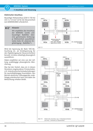Technische Änderungen und Irrtümer vorbehalten.
27
60WDAC-System Wohnungslüftung mit System
7. Anschluss und Steuerung
7. Anschluss und Steuerung
WARNUNG!
Führen Sie alle elektrischen Anschluss-
und Installationsarbeiten entsprechend
den nationalen und regionalen Vorschrif-
ten aus.
WARNUNG!
Vor dem Anschluss des Steuergerätes
an die Netzspannung schalten Sie alle
Anschluss- und Steuerleitungen span-
nungsfrei.
GEFAHR!
Den Anschluss zum Stromnetz nur von
einer kundigen Fachkraft durchführen
lassen.
Die elektrischen Parameter der Anlage
sind auf dem Typenschild der Gerätesteu-
erung gezeigt. Alle unbefugten Änderun-
gen der Schaltungsanordnung sind nicht
gestattet und erlöschen die Garantie.
Das Stromnetz, an dem die Steuerung(en)
und Geräte angeschlossen werden, müs-
sen den gültigen elektrischen Normen
entsprechen.
Beachten Sie entsprechende elektrische
Normen, Sicherheitsbestimmungen (DIN
VDE 0100), TAB (Technische Anschluss-
bedingungen) der EVUs.
Das Verkabelungssystem muss mit einem
automatischen allpoligen Sicherungsau-
tomat mit Mindestkontaktöffnung 3 mm
ausgestattet werden (VDE 0700 T1 7.12.2 /
EN60335-1).
Der Montageort des Sicherungsautomates
muss gut zugänglich sein.
Elektrischer Anschluss
Hinweis!
Wir empfehlen, alle Steuereinheiten
und Peripheriegeräte innerhalb einer
Wohnung über eine gemeinsame Haus-
sicherung zu versorgen.
 