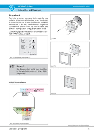 Technische Änderungen und Irrtümer vorbehalten.
28
60WDAC-System Wohnungslüftung mit System
7. Anschluss und Steuerung
Anschluss von max. 4 Ventilatoreinheiten und
max. 4 Sensoren
Ein Steuergerät mit eingebauten Netzteil ermög-
licht 2 oder 4 Ventilatoreinheiten und max. 4
Sensoren anzuschließen und somit in ein zentral
gesteuertes Lüftungssystem zu integrieren.
Den elektrischen Anschluss zwischen Steuereinheit
und max. 4 Ventilatoreinheiten stellen Sie bitte mit
jeweils max. 20 Meter Kabel des Typs GLOBAL-
FLEX° OZ XBK Kabel 300/ 500V 3x0,5 EAC her.
Den Anschluss zwischen BUS-Sensor und Steuer-
einheit bzw. von BUS-Sensor zu BUS-Sensor und
Steuereinheit stellen Sie bitte mit insgesamt max.
40 Meter Kabel des Typs JE-LIYCY 2x2x0,5 Bd EN
50575 Class Eca 064-18-22 her.
Bitte beachten Sie das bei der Verwendung von
BUS-Sensoren (Feuchte, CO2, VOC) die Mobus-
Funktion(en) nicht zur Verfügung steh(t)en.
Den Anschluss -Modbus- stellen Sie bitte mit max.
80 Meter Kabel des Typs JE-LIYCY 2x2x0,5 Bd EN
50575 Class Eca 064-18-22 her. Bitte beachten Sie
bei der Verwendung des Modbusses die Funktion
BUS-Sensoren (Feuchte, CO2, VOC) nicht zur Ver-
fügung steh(t)en (Bild 7.1).
Der Betrieb und die Bedienung über eine zentra-
le Steuerung kann auf bis zu 8 Ventilatoreinhei-
ten erweitert werden (Bild 7.2). Hierzu wird eine
weitere Steuereinheit (Art.-Nr. 60WDACBED) als
SLAVE konfiguriert und über den Busanschluss
mit der Steuereinheit (Art.-Nr. 60WDACBED) als
MASTER verbunden. Bis zu 4 Ventilatoreinhei-
ten dürfen an der MASTER-Steuerung und bis zu
4 Ventilatoreinheiten an der SLAVE-Steuerung
angeschlossen werden; eine Bedienung ist nun
ausschließlich von der MASTER-Steuerung mög-
lich.
Bitte beachten Sie, dass in diesem Anwendungsfall
eine Steuereinheit als SLAVE eingestellt werden
muss. Die Einstellung erfolgt durch das Konfigu-
rationsmenü oder das Aktivierungs- und Anpas-
sungstool (Seite 38 - Tabelle 7.8A - Nr. 1)
Ein Betrieb mit bis zu 2 Sensoren an der Master-
Steuerung und bis zu 2 Sensoren an der Slave-
Steuerung ist möglich.
Hinweis!
Die Master-Slave-Steuerung lässt sich
über das Konfigurationsmenü (Seite 38
- Tabelle 7.8A - Nr. 1) und durch das
Trennen der Busverbindung zwischen
der Master-Steuerung und der Slave-
Steuerung wieder aufheben, sodass
beide Steuereinheiten autark arbeiten;
d.h. je Steuerung werden bis zu 4 Ven-
tilatoreinheiten mit max. 3 Sensoren
betrieben.
Bild 7.1 Max. 4 Ventilatoreinheiten und max. 4 Sensoren
A
1
B
Bus
Sensor 1
2
+
3
-
4
A
1
B
Bus
Sensor 4
2
+
3
-
4
A
1
B
Bus Fan1 Fan2
Steuerung
2
+
3
-
4
+
5
S
6
-
7
+
8
S
9
-
10
bis
+ S -
Fan1a
+ S -
Fan2a
+ S -
Fan1b
+ S -
Fan2b
L1 N Digitaleingang
 
