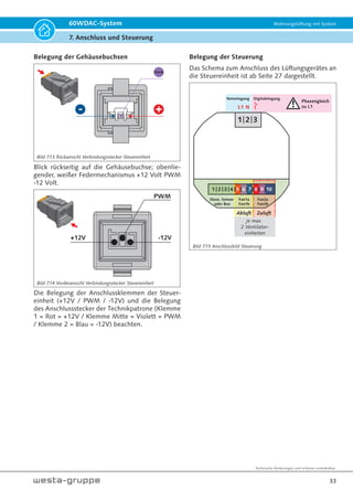 Technische Änderungen und Irrtümer vorbehalten.
30
60WDAC-System Wohnungslüftung mit System
7. Anschluss und Steuerung
Elektrischer Anschluss
Bauseitiger Netzanschluss (230 V / 50 Hz)
mit 3 x 1,5 mm² ist für die Steuereinheit
(en) 60WDACBED erforderlich.
Hinweis!
Wir empfehlen den Anschluss
der 60WDAC Geräte und
bauseitiger Badlüfter über
eine gemeinsame Sicherung
je Wohneinheit auszuführen
(siehe Seite 34 „Externer Di-
gitaleingang - Badlüfter“).
Wird die Spannung der Bad-/ WC-Be-
leuchtung etc. als Schaltspannung für
den Digitaleingang der Steuereinheit(en)
benutzt, ist diese unbedingt phasengleich
auszuführen.
Dabei empfehlen wir eine von der Lüf-
tung unabhängige phasengleiche Absi-
cherung.
Das hat den Vorteil, dass ein in diesen
Stromkreis eingebundener Primärschalter,
z.B. Unterdrucksicherheitsabschaltungen
für raumluftabhängige Feuerstätten, den
Betrieb sämtlicher Lüftungsgeräte unab-
hängig unterbrechen kann und dabei die
Beleuchtung erhalten bleibt.
Gerät 1 Gerät 2
Gerät 3 Gerät 4
MASTER
oder
SLAVE
MASTER
oder
SLAVE
L1 + N
L1 + N
S1
S2
S4
S3
VE = Ventilatoreinheit
S = Sensor
VE1a VE1b
VE2a VE2b
VE3a VE3b
VE4a VE4b
Bild 7.4: Elektrischer Anschluss max. 8 Ventilatoreinheiten
und max. 2 Sensoren je Steuereinheit
Gerät 1 Gerät 2
VE = Ventilatoreinheit
S = Sensor
S1
S2
S3
S4
Optional können bis
zu 4 Sensoren
(CO2 / VOC / Feuchte)
angeschlossen werden.
VE1a VE1b
VE2a VE2b
L1 + N
Bild 7.3
 