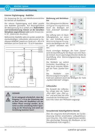 Technische Änderungen und Irrtümer vorbehalten.
31
60WDAC-System Wohnungslüftung mit System
7. Anschluss und Steuerung
Bild 7.8
Bild 7.9
Steuereinheit
Durch die besonders kompakte Bauform genügt eine
einfache Unterputz-Schalterdose oder Hohlwand-
Schalterdose mit ca. 62 mm Durchmesser und einer
Bautiefe von ca. 60 mm) zur Installation. Zeitgemäße
Schnittstellen wie USB und RS-485 erlauben eine
einfache Konfiguration und gute Erweiterbarkeit.
Das Lüftungsgerät wird über die externe Steuerein-
heit 60WDACBED geregelt.
Hinweis!
Die Steuereinheit ist für den Anschluss
an das Wechselstromnetz 230 V / 50 Hz
vorgesehen.
Einbau Steuereinheit
L1 N
Phasengleich
zu L1
Digitaleingang
Netzeingang
1
1
Slave, Sensor
oder Bus
Fan1a
Fan1b
Fan2a
Fan2b
2 3
2 3 4 5 6 7 8 9 10
Abluft Zuluft
je max.
2 Ventilator-
einheiten
Bild 7.6 Rückansicht Steuereinheit
Bild 7.7
Bild 7.5 Steuereinheit 60WDACBED
 