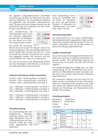 Technische Änderungen und Irrtümer vorbehalten.
32
60WDAC-System Wohnungslüftung mit System
7. Anschluss und Steuerung
Bild 7.10
Bild 7.11 Geräteanschlussbuchse Steuereinheit
Bild 7.12 Steckerteil Ventilatoreinheit
60WDACBED
377F-xxxx
IN: 230Vac / 30VA
OUT: 14Vdc / 1.25A
Westaflexwerk GmbH
Tabelle 7.1
Tabelle 7.2
Tabelle 7.3
Tabelle 7.4
Technische Daten der Steuereinheit
Benennung
Stromversorgung 200-250 V, 50/60 Hz
Leistungsaufnahme 30 VA
Standby Leistungsaufnahme  0,5 W
Digitaleingang 100-250 Vac, 50/60 Hz
Busverbindung RS-485, USB
Ausgänge 2x12 Vdc, 0,75A
2x0-5V PWM
Abmessungen 80 x 80 x 49 mm
Gewicht 110 g
Betriebstemperatur 0-35 °C
Schutzart IP20
Schutzklasse SK2
10poliger Anschlussstecker der Steuereinheit
Sämtliche Litzen sind mit Aderendhülsen zu versehen
1 RS485-A
2 RS485-B
3 12Vdc BUS
4 GND
5 12Vdc
6 PWM A
7 GND
8 12Vdc
9 PWM B
10 GND
Anschlussklemmen Steuereinheit
Netzeingang
1 L1
2 N
Digitaleingang 3
Digitaleingang muss
zwingend Phasen-
gleich zu L1 sein!
Anschlusskabel für
Steuereinheit  Ventilatoreinheit
GLOBALFLEX° OZ XBK KABEL 300/ 500V 3x0,5 EAC - DoP-
Nr. 17-0001-12 Eca - max. 20 m
Steuereinheit  Sensoren
Sensor  Sensor  Master/ Slave
Steuereinheit  BUS
JE-LIYCY 2x2x0,5 Bd EN 50575
Class Eca 064-18-22 / max. 40 m Gesamtlänge
Das Steuergerät entspricht in Konzeption und Bauart
sowie den grundlegenden Sicherheits- und Gesund-
heitsanforderungen der EG-Richtlinie 2004/108/EG
sowie der EG-Richtlinie Niederspannung.
Unter Berücksichtigung folgender Normen, soweit
diese für das Gerät anwendbar sind:
• EN 55014-1
• EN 55014-2
• EN 61000-6-2
• EN 61000-6-3
• EN 60335-1
Der elektrischen Anschluss an der Steuereinheit
erfolgt über Anschlussstecker und -klemmen. Die
Belegung ist rückseitig auf der Steuereinheit abge-
bildet - siehe Bild 7.15 auf Seite 33.
Bild 7.12 Steckerteil Ventilatoreinheit
Der elektrische Anschluss erfolgt über den bereits
konfektionierten Stecker der Technikpatrone.
Der elektrische Anschluss zwischen Ventilatorein-
heit und Steuereinheit muss bauseitig mittels An-
schlusskabel GLOBALFLEX° OZ XBK KABEL 300/
500V 3x0,5 EAC - DoP-Nr. 17-0001-12 Eca erfolgen.
 