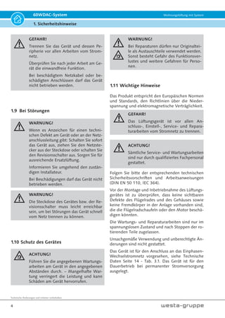 Technische Änderungen und Irrtümer vorbehalten.
4
60WDAC-System Wohnungslüftung mit System
1. Sicherheitshinweise
GEFAHR!
Trennen Sie das Gerät und dessen Pe-
ripherie vor allen Arbeiten vom Strom-
netz.
Überprüfen Sie nach jeder Arbeit am Ge-
rät die einwandfreie Funktion.
Bei beschädigtem Netzkabel oder be-
schädigten Anschlüssen darf das Gerät
nicht betrieben werden.
1.9 Bei Störungen
WARNUNG!
Wenn es Anzeichen für einen techni-
schen Defekt am Gerät oder an der Netz-
anschlussleitung gibt: Schalten Sie sofort
das Gerät aus, ziehen Sie den Netzste-
cker aus der Steckdose oder schalten Sie
den Revisionsschalter aus. Sorgen Sie für
ausreichende Ersatzlüftung.
Informieren Sie umgehend den zustän-
digen Installateur.
Bei Beschädigungen darf das Gerät nicht
betrieben werden.
WARNUNG!
Die Steckdose des Gerätes bzw. der Re-
visionsschalter muss leicht erreichbar
sein, um bei Störungen das Gerät schnell
vom Netz trennen zu können.
1.10 Schutz des Gerätes
ACHTUNG!
Führen Sie die angegebenen Wartungs-
arbeiten am Gerät in den angegebenen
Abständen durch. – Mangelhafte War-
tung verringert die Leistung und kann
Schäden am Gerät hervorrufen.
WARNUNG!
Bei Reparaturen dürfen nur Originaltei-
le als Austauschteile verwendet werden.
Sonst besteht Gefahr des Funktionsver-
lustes und weitere Gefahren für Perso-
nen.
1.11 Wichtige Hinweise
Das Produkt entspricht den Europäischen Normen
und Standards, den Richtlinien über die Nieder-
spannung und elektromagnetische Verträglichkeit.
GEFAHR!
Das Lüftungsgerät ist vor allen An-
schluss-, Einstell-, Service- und Repara-
turarbeiten vom Stromnetz zu trennen.
ACHTUNG!
Sämtliche Service- und Wartungsarbeiten
sind nur durch qualifiziertes Fachpersonal
gestattet.
Folgen Sie bitte der entsprechenden technischen
Sicherheitsvorschriften und Arbeitsanweisungen
(DIN EN 50 110, IEC 364).
Vor der Montage und Inbetriebnahme des Lüftungs-
gerätes ist zu überprüfen, dass keine sichtbaren
Defekte des Flügelrades und des Gehäuses sowie
keine Fremdkörper in der Anlage vorhanden sind,
die die Flügelradschaufeln oder den Motor beschä-
digen könnten.
Die Wartungs- und Reparaturarbeiten sind nur im
spannungslosen Zustand und nach Stoppen der ro-
tierenden Teile zugelassen.
Unsachgemäße Verwendung und unberechtigte Än-
derungen sind nicht gestattet.
Das Gerät ist für den Anschluss an das Einphasen-
Wechselstromnetz vorgesehen, siehe Technische
Daten Seite 14 - Tab. 3.1. Das Gerät ist für den
Dauerbetrieb bei permanenter Stromversorgung
ausgelegt.
 