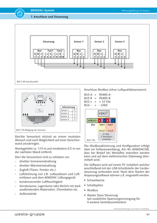 Technische Änderungen und Irrtümer vorbehalten.
38
60WDAC-System Wohnungslüftung mit System
7. Anschluss und Steuerung
Tabelle 7.8A
Das Konfigurationsmenü
kann beendet werden, in-
dem die Taste „Eiskristall“
 5 Sekunden gedrückt ge-
halten wird. Wird im Kon-
figurationsmenü über eine
Dauer von 2 Minuten keine
Taste betätigt, so beendet
sich das Menü von selbst,
ohne veränderte Werte zu
speichern.
Die Darstellung der Konfigurationsmenüs ist in der
Tabelle 7.8A und 7.8B aufgelistet.
= LED für Querlüftung (Sommerbetrieb)
= LED für Wärmerückgewinnung
= LED für Fehler
Nr. Auswahl Darstellung Menü Bedienung
1 Anzahl Sensoren / Slave
EIN
EIN
Blinkt
0 = keine Sensoren (Standardeinstellung)
1 = 1 Sensor keine Slave Steuerung
2 = 2 Sensoren keine Slave Steuerung
3 = 3 Sensoren keine Slave Steuerung
4 = keine Sensoren 1 Slave Steuerung
5 = 1 Sensor 1 Slave Steuerung
6 = 2 Sensoren 1 Slave Steuerung
7 = 3 Sensoren 1 Slave Steuerung
Einstellung für die Anzahl der Sen-
soren (Feuchte-/CO2- und VOC-Sen-
soren) sowie Slave-Steuerung für die
Bedienung von 8 Ventilatoreinheiten
über eine Steuerung.
2 Dauer der einstellbaren
Nachtruhe in Stunden EIN
Blinkt
EIN
1 = 2 h
2 = 4 h
3 = 6 h
4 = 8 h (Standardeinstellung)
5 = 10 h
Durch längeres Drücken der Pfeil-Taste
UNTEN kann die zeitliche Nachtruhe
von XX Stunden aktiviert werden.
3 Dauer der einstellbaren
Intensivlüfung in Stunden Blinkt
EIN
EIN
1 = 0,5 h
2 = 1 h (Standardeinstellung)
3 = 1,5 h
4 = 2 h
5 = 4 h
Durch längeres Drücken der Pfeil-Taste
OBEN kann die zeitbegrenzte Inten-
sivlüftung von XX Minuten aktiviert
werden.
4 Dauer der einstellbaren
Querlüftung in Stunden EIN
Blinkt
Blinkt
1 = 4 h
2 = 8 h (Standardeinstellung)
3 = 12 h
4 = 24 h
5 = 48 h
Durch längeres Drücken der Pfeil-Taste
OBEN kann die Querlüftung von XX
Stunden aktiviert werden.
5 Funktionszuweisung
digitaler Eingang:
Standardeinstellung -
Disbalance Badlüfter
Blinkt
EIN
Blinkt
0 = externer Timer
Nach Aktivierung erfolgt gemäß Tab. 7.8A Nr. 2 die Nachtruhe für xx Stunden
1 = externe Vorgabe der Luftstufe
Standardeinstellung Stufe 3 - Anpassung nur über Softwaretool möglich.
Mit der Funktion kann die Lüfterstufe über einen externen Taster eingestellt wer-
den. Diese Luftstufe steht an, bis eine manuelle Veränderung vorgenommen wird.
Stehen die Luftstufen Aus oder die Intensivlüftung nur zeitbegrenzt zur Verfügung,
werden diese externen Vorgaben ebenfalls nur Zeitbegrenzt durchgeführt. Sind
Sensoren vorhanden und die dazugehörigen Schwellwerte überschritten, so wird die
Luftstufe ausgehend von der externen Vorgabe der Sensoren angepasst. Die bedarfs-
geführte Lüftung ist somit weiterhin in Betrieb. Alternativ kann die Luftstufe auch
nur für die Dauer des anstehenden Signals aktiviert bleiben, sofern der Parameter
über das Softwaretool nicht auf steigende Flanke sondern auf den Pegel gesetzt ist.
Wenn das Eingangssignal wieder abfällt wird die zuletzt gewählte Luftstufe wieder
aktiviert. Wird währenddessen eine manuelle Eingabe vorgenommen, so wird die
externe Vorgabe gelöscht. Die externe Vorgabe kann erst dann wieder aktiviert wer-
den wenn das Eingangssignal abfällt und dann wieder zugeschaltet wird.
Bild 7.41
Bild 7.42
 