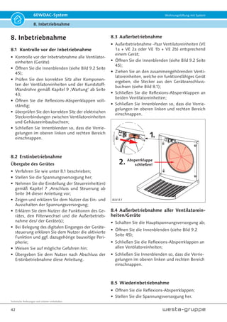 Technische Änderungen und Irrtümer vorbehalten.
39
60WDAC-System Wohnungslüftung mit System
7. Anschluss und Steuerung
Nr. Auswahl Darstellung Menü Bedienung
5 Funktionszuweisung
digitaler Eingang:
Standardeinstellung -
Disbalance Badlüfter
Blinkt
EIN
Blinkt
2 = externe Betriebsartenvorgabe
Standardeinstellung - aktiver Eingang = Wärmerückgewinnung
Anpassung nur über Softwaretool möglich
Über den externen Eingang kann auch die Betriebsart vorgegeben werden. Hierbei
bestehen zwei mögliche Verwendungen. Der Eingang kann mit einem Taster be-
schaltet werden. Bei Betätigung des Tasters wechselt das Lüftungsgerät in die zuvor
mit dem Softwaretool ausgewählte Betriebsart. Alternativ kann ein Schalter einge-
setzt werden. Der Querlüftungsbetrieb ist dann aktiviert, wenn der Eingang aktiv ist.
Wird der Eingang spannungslos geschaltet, schaltet das Lüftungsgerät zurück in den
Wärmerückgewinnungsbetrieb. Manuelle Änderungen der Betriebsart überschreiben
die externe Vorgabe solange bis am Eingang wieder ein Zustandswechsel auftritt.
3 = externe Betriebsarten- sowie Luftstufenvorgabe
Standardeinstellung - aktiver Eingang = Wärmerückgewinnung und Lüfterstufe 3
Anpassung nur über Softwaretool möglich
Betriebsart - sowie Luftstufenvorgabe arbeitet wie die externe Luftstufenvorgabe.
Bei Betätigung des Tasters wird sowohl die Luftstufe als auch die externe Betriebsart
festgelegt.
4 = Lüfterstufen- und Betriebsartenvorgabe über Pulsmuster
Mittels Pulsmustern wird dem Lüftungsgerät vorgegeben welwche Luftstufe und
welche Betriebsart eingestellt aktiviert werden soll. Ist der Eingang dauerhaft deak-
tiviert, so schaltet das Lüftungsgerät in den Wärmerückgewinnungsbetrieb, ist der
Eingang dauerhaft aktiviert, so schaltet das Gerät in den Querlüftungsbetrieb. Als
Ruhepegel wird der Pegel erkannt der länger als 5 Sekunden dauerhaft ansteht. Die
Luftstufe wird über Pulse vorgegeben. Ein Puls hat eine Dauer zwischen 1 Sekunde
und 4 Sekunden. Zwischen den einzelnen Pulsen ist eine Pause zwischen 1 Sekunde
und 4 Sekunden. Die Pulsanzahl bestimmt dabei die einzustellende Luftstufe:
• 1 Puls : Lüfterstufe 1
• 2 Pulse: Lüfterstufe 2 (steht dem Softwartool nicht zur Verfügung!)
• 3 Pulse: Lüfterstufe 3
• 4 Pulse: Lüfterstufe 4
• 5 Pulse: Lüfterstufe 5
Die Funktionen können jederzeit manuell überschrieben werden. Die Zeitbegren-
zungen bzgl. der Querlüftung, das ausschalten des Gerätes sowie der Intensivlüftung
wirken dabei weiterhin.
5 = Disbalance Badlüfter (Standardeinstellung)
Zum Ausgleich der Volumenströmen beim Betrieb von Badlüftern. Der externe Ein-
gang wird dabei parallel zum Badlüfter geschaltet. Hierbei ist darauf zu achten, dass
Badlüfter und Lüftungsgerät auf der gleichen Phase geschaltet sind! Während der
Badlüfter aktiv ist, wird von den Ventilatoreinheiten mehr Zuluft als Abluft transpor-
tiert. Einschaltverzögerung und Nachlauf (Standardeinstellung = 0,5 Minuten und 15
Minuten). Besitzt der Badlüfter eine Einschaltverzögerung und/oder einen Nachlauf,
kann/können diese(r) mit dem Softwartool am Lüftungsgerät entsprechend nachge-
bildet werden.
6 Freigabe Luftstufe Aus
Blinkt
Blinkt
EIN
0 = Luftstufe Aus gesperrt
1 = Luftstufe Aus freigegeben (Standardeinstellung)
Dieser Parameter bestimmt, ob Ventilatoreinheiten ausgeschaltet werden.
7 LED Helligkeit
Blinkt
Blinkt
Blinkt
Einstellung der LED Helligkeit.
8 Darstellung der Betriebs-
stunden EIN
EIN
EIN
Betriebsstundenanzeige siehe Seite 40.
Tabelle 7.8B
 