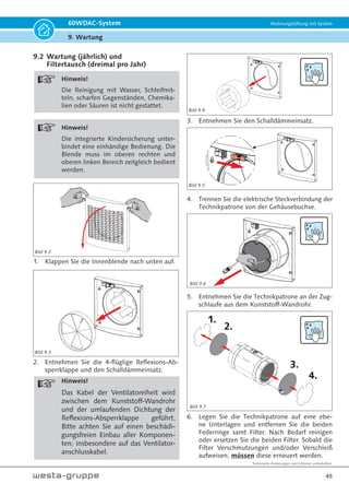 Technische Änderungen und Irrtümer vorbehalten.
42
60WDAC-System Wohnungslüftung mit System
8. Inbetriebnahme
8. Inbetriebnahme
8.1 Kontrolle vor der Inbetriebnahme
• Kontrolle vor der Inbetriebnahme alle Ventilator-
einheiten (Geräte)
• Öffnen Sie die Innenblenden (siehe Bild 9.2 Seite
45);
• Prüfen Sie den korrekten Sitz aller Komponen-
ten der Ventilatoreinheiten und der Kunststoff-
Wandrohre gemäß Kapitel 9 ‚Wartung‘ ab Seite
43;
• Öffnen Sie die Reflexions-Absperrklappen voll-
ständig;
• überprüfen Sie den korrekten Sitz der elektrischen
Steckverbindungen zwischen Ventilatoreinheiten
und Gehäuseeinbaubuchsen;
• Schließen Sie Innenblenden so, dass die Verrie-
gelungen im oberen linken und rechten Bereich
einschnappen.
8.2 Erstinbetriebnahme
Übergabe des Gerätes
• Verfahren Sie wie unter 8.1 beschrieben;
• Stellen Sie die Spannungsversorgung her;
• Nehmen Sie die Einstellung der Steuereinheit(en)
gemäß Kapitel 7 ‚Anschluss und Steuerung ab
Seite 34 dieser Anleitung vor;
• Zeigen und erklären Sie dem Nutzer das Ein- und
Ausschalten der Spannungsversorgung;
• Erklären Sie dem Nutzer die Funktionen des Ge-
rätes, den Filterwechsel und die Außerbetrieb-
nahme des/ der Geräte(s);
• Bei Belegung des digitalen Einganges der Geräte-
steuerung erklären Sie dem Nutzer die aktivierte
Funktion und ggf. dazugehörige bauseitige Peri-
pherie;
• Weisen Sie auf mögliche Gefahren hin;
• Übergeben Sie dem Nutzer nach Abschluss der
Erstinbetriebnahme diese Anleitung.
8.3 Außerbetriebnahme
• Außerbetriebnahme -Paar Ventilatoreinheiten (VE
1a + VE 2a oder VE 1b + VE 2b) entsprechend
einem Gerät;
• Öffnen Sie die Innenblenden (siehe Bild 9.2 Seite
45);
• Ziehen Sie an den zusammengehörenden Venti-
latoreinheiten, welche ein funktionsfähiges Gerät
ergeben, die Stecker aus den Geräteanschluss-
buchsen (siehe Bild 8.1);
• Schließen Sie die Reflexions-Absperrklappen an
beiden Ventilatoreinheiten;
• Schließen Sie Innenblenden so, dass die Verrie-
gelungen im oberen linken und rechten Bereich
einschnappen.
Absperrklappe
schließen!
8.4 Außerbetriebnahme aller Ventilatorein-
heiten/Geräte
• Schalten Sie die Hauptspannungsversorgung ab;
• Öffnen Sie die Innenblenden (siehe Bild 9.2
Seite 45);
• Schließen Sie die Reflexions-Absperrklappen an
allen Ventilatoreinheiten;
• Schließen Sie Innenblenden so, dass die Verrie-
gelungen im oberen linken und rechten Bereich
einschnappen.
8.5 Wiederinbetriebnahme
• Öffnen Sie die Reflexions-Absperrklappen;
• Stellen Sie die Spannungsversorgung her.
1.
2.
Bild 8.1
 