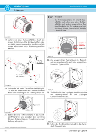 Technische Änderungen und Irrtümer vorbehalten.
45
60WDAC-System Wohnungslüftung mit System
9. Wartung
9.2 Wartung (jährlich) und
Filtertausch (dreimal pro Jahr)
Hinweis!
Die Reinigung mit Wasser, Schleifmit-
teln, scharfen Gegenständen, Chemika-
lien oder Säuren ist nicht gestattet.
Hinweis!
Die integrierte Kindersicherung unter-
bindet eine einhändige Bedienung. Die
Blende muss im oberen rechten und
oberen linken Bereich zeitgleich bedient
werden.
1. Klappen Sie die Innenblende nach unten auf.
2. Entnehmen Sie die 4-flüglige Reflexions-Ab-
sperrklappe und den Schalldämmeinsatz.
Hinweis!
Das Kabel der Ventilatoreiheit wird
zwischen dem Kunststoff-Wandrohr
und der umlaufenden Dichtung der
Reflexions-Absperrklappe geführt.
Bitte achten Sie auf einen beschädi-
gungsfreien Einbau aller Komponen-
ten; insbesondere auf das Ventilator-
anschlusskabel.
3. Entnehmen Sie den Schalldämmeinsatz.
4. Trennen Sie die elektrische Steckverbindung der
Technikpatrone von der Gehäusebuchse.
5. Entnehmen Sie die Technikpatrone an der Zug-
schlaufe aus dem Kunststoff-Wandrohr.
1.
2.
3.
4.
6. Legen Sie die Technikpatrone auf eine ebe-
ne Unterlagen und entfernen Sie die beiden
Federringe samt Filter. Nach Bedarf reinigen
oder ersetzen Sie die beiden Filter. Sobald die
Filter Verschmutzungen und/oder Verschleiß
aufweisen, müssen diese erneuert werden.
Bild 9.2
Bild 9.3
Bild 9.6
Bild 9.5
Bild 9.4
Bild 9.7
 