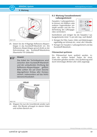 Technische Änderungen und Irrtümer vorbehalten.
46
60WDAC-System Wohnungslüftung mit System
9. Wartung
7. Entfernen Sie die zwei Klettriemen des 2-tlg.
Gehäuses.
8. Trennen Sie die obere Hälfte des Gehäuses von
der unteren Gehäusehälfte. Dabei soll die Ka-
belnut der unteren Gehäusehälfte das Ventila-
torkabel beherbergen.
1.
2.
9. Entnehmen Sie die Wärmespeicher und reinigen
Sie diese durch Abbürsten und Absaugen. Bei
starker Verschmutzung dürfen die Wärmespei-
cher unter fließendem Wasser gespült /gereinigt
werden. Vor dem Wiedereinbau müssen die
Wärmespeicher trocken sein!
Klebepad lösen
1.
10. Lösen Sie das Klebepad (1), entnehmen Sie den
Ventilator samt Ventilator-Entkopplungsring.
Nehmen Sie den Ventilator vorsichtig aus dem
Entkopplungsring (2) und reinigen beide Kom-
ponenten mittels weichen, trockenen Lappen,
Pinsel etc..
ACHTUNG!
Der Entkopplungsring darf nicht
gedehnt werden.
Benutzen Sie für die Reinigung auf keinen Fall
Reinigungsmittel oder Druckluft, welche den
Ventilator und/ oder dessen Entkopplungs-
ring beschädigen würde.
11. Reinigen Sie die beiden Gehäusehälften der
Technikpatrone mit einem feuchten Lappen.
Bild 9.10
Bild 9.11
Bild 9.12
Bild 9.8
Bild 9.9
Ventilator mit Entkopplungsring auf eine
ebene Fläche legen und den Ventilator
vorsichtig herausnehmen.
2.
 