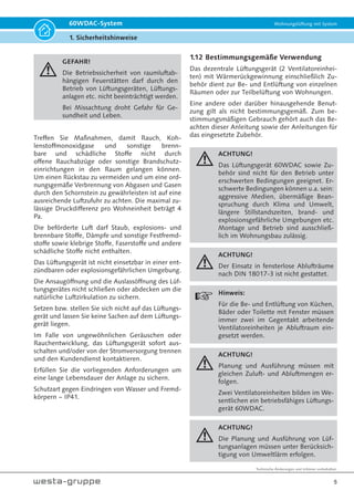 Technische Änderungen und Irrtümer vorbehalten.
5
60WDAC-System Wohnungslüftung mit System
1. Sicherheitshinweise
GEFAHR!
Die Betriebssicherheit von raumluftab-
hängigen Feuerstätten darf durch den
Betrieb von Lüftungsgeräten, Lüftungs-
anlagen etc. nicht beeinträchtigt werden.
Bei Missachtung droht Gefahr für Ge-
sundheit und Leben.
Treffen Sie Maßnahmen, damit Rauch, Koh-
lenstoffmonoxidgase und sonstige brenn-
bare und schädliche Stoffe nicht durch
offene Rauchabzüge oder sonstige Brandschutz-
einrichtungen in den Raum gelangen können.
Um einen Rückstau zu vermeiden und um eine ord-
nungsgemäße Verbrennung von Abgasen und Gasen
durch den Schornstein zu gewährleisten ist auf eine
ausreichende Luftzufuhr zu achten. Die maximal zu-
lässige Druckdifferenz pro Wohneinheit beträgt 4
Pa.
Die beförderte Luft darf Staub, explosions- und
brennbare Stoffe, Dämpfe und sonstige Festfremd-
stoffe sowie klebrige Stoffe, Faserstoffe und andere
schädliche Stoffe nicht enthalten.
Das Lüftungsgerät ist nicht einsetzbar in einer ent-
zündbaren oder explosionsgefährlichen Umgebung.
Die Ansaugöffnung und die Auslassöffnung des Lüf-
tungsgerätes nicht schließen oder abdecken um die
natürliche Luftzirkulation zu sichern.
Setzen bzw. stellen Sie sich nicht auf das Lüftungs-
gerät und lassen Sie keine Sachen auf dem Lüftungs-
gerät liegen.
Im Falle von ungewöhnlichen Geräuschen oder
Rauchentwicklung, das Lüftungsgerät sofort aus-
schalten und/oder von der Stromversorgung trennen
und den Kundendienst kontaktieren.
Erfüllen Sie die vorliegenden Anforderungen um
eine lange Lebensdauer der Anlage zu sichern.
Schutzart gegen Eindringen von Wasser und Fremd-
körpern − IP41.
1.12 Bestimmungsgemäße Verwendung
Das dezentrale Lüftungsgerät (2 Ventilatoreinhei-
ten) mit Wärmerückgewinnung einschließlich Zu-
behör dient zur Be- und Entlüftung von einzelnen
Räumen oder zur Teilbelüftung von Wohnungen.
Eine andere oder darüber hinausgehende Benut-
zung gilt als nicht bestimmungsgemäß. Zum be-
stimmungsmäßigen Gebrauch gehört auch das Be-
achten dieser Anleitung sowie der Anleitungen für
das eingesetzte Zubehör.
ACHTUNG!
Das Lüftungsgerät 60WDAC sowie Zu-
behör sind nicht für den Betrieb unter
erschwerten Bedingungen geeignet. Er-
schwerte Bedingungen können u.a. sein:
aggressive Medien, übermäßige Bean-
spruchung durch Klima und Umwelt,
längere Stillstandszeiten, brand- und
explosionsgefährliche Umgebungen etc.
Montage und Betrieb sind ausschließ-
lich im Wohnungsbau zulässig.
ACHTUNG!
Der Einsatz in fensterlose Ablufträume
nach DIN 18017-3 ist nicht gestattet.
Hinweis:
Für die Be- und Entlüftung von Küchen,
Bäder oder Toilette mit Fenster müssen
immer zwei im Gegentakt arbeitende
Ventilatoreinheiten je Abluftraum ein-
gesetzt werden.
ACHTUNG!
Planung und Ausführung müssen mit
gleichen Zuluft- und Abluftmengen er-
folgen.
Zwei Ventilatoreinheiten bilden im We-
sentlichen ein betriebsfähiges Lüftungs-
gerät 60WDAC.
ACHTUNG!
Die Planung und Ausführung von Lüf-
tungsanlagen müssen unter Berücksich-
tigung von Umweltlärm erfolgen.
 
