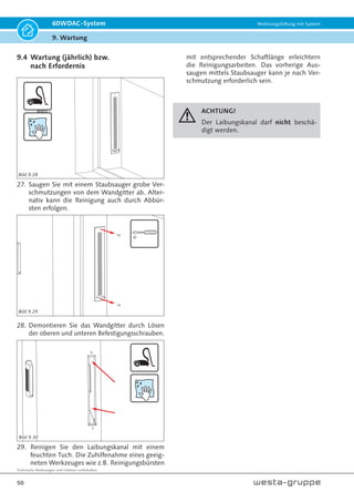 Technische Änderungen und Irrtümer vorbehalten.
47
60WDAC-System Wohnungslüftung mit System
9. Wartung
12. Reinigen Sie das Kunststoff-Wandrohr mittels
feuchten, weichen Lappen.
13. Bauen Sie alle Komponenten in umgekehrter
Reihenfolge wieder zusammen.
Entkopplungsring auf eine ebene Fläche legen
und den Ventilator einsetzen.
ACHTUNG!
Entkopplungsring darf
nicht gedehnt werden.
14. Setzen Sie den Ventilator in den Entkopplungs-
ring. Achten Sie auf den richtigen, mittigen Sitz
des Ventilators im Entkopplungsring.
Typenschild
Die beidseitigen
geraden Flächen
am Lüfter sowie
Entkopplungsring
müssen formbündig
aufeinander liegen.
Nut
15. Achten Sie auf richtigen, mittigen Sitz des
Entkopplungsringes samt Ventilator in der dafür
vorgesehenen Nut der Gehäusehälften.
Markierung
Klebestreifen
in die Nut drücken
2.
Kabel in der Nut mit Klebepad fixieren.
Überstand Klebepad nach innen kleben.
3.
Achtung!
Zur Körperschallent-
kopplung muss das
Kabel mit einer Schlaufe
(ca. 30 mm Durchmes-
ser) verlegt werden!
ca.
Ø30 mm
1.
16. Das Anschlusskabel des Ventilators muss zur
Körperschallentkopplung mit einer Schlaufe
verlegt werden (1).
Das Kabel mit Klebestreifenmarkierung in die Nut
drücken - Markierstreifen schließt mit Nut ab (2).
Kabel mit Kabelpad fixieren (3).
1.
2.
Halteschlaufe
Kabelnut
17. Achten Sie auf den richtigen Sitz der beiden
Wärmespeicher.
18. Achten Sie auf den richtigen Sitz aller Kompo-
nenten. Setzen Sie die obere Gehäusehälfte auf
die untere Gehäusehälfte. Beide müssen plan
aufeinanderliegen.
Bild 9.13
Bild 9.15
Bild 9.18
Bild 9.17
Bild 9.16
Bild 9.14
 