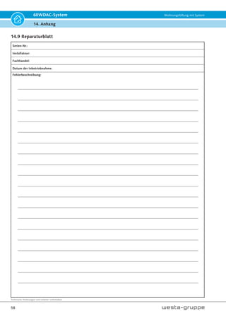 Technische Änderungen und Irrtümer vorbehalten.
55
60WDAC-System Wohnungslüftung mit System
14. Anhang
14.6 Produktdatenblatt 60WDAC - 0,85 Steuerungsfaktor
Produktdatenblatt gemäß Verordnung 1254/2014
Pkt. Beschreibung Wert
1 Lieferant Westaflexwerk GmbH
2 Modellkennung 60WDAC
3 SEC-Klasse kWh/m²a
kalt A+ -83,53
durchschnitt A -41,51
warm E -17,44
4 Lüftungstyp ZLG/ BVU
5 Antriebsart mehrstufig
6 Wärmerückgewinnungssystem regenerativ
7 Temperaturänderungsgrad in % 83
8 Luftvolumenstrom in m³/h 46
9 elektrische Eingangsleistung W 4,3
10 Schallleistungspegel Lwa - db(A) 40
11 Bezugs-Luftvolumenstrom in m³/h 32
12 Bezugs-Druckdifferenz in Pa 0
13 SEL in W/m³/h 0,09
14 Steuerungsfaktor 0,85
15 Innere und äußere Übertragung ./.
16 Mischquote ./.
17
Lage und Beschreibung der Filternzeige
Filterwechsel und Reinigungen sind für die Erhaltung der Geräteigen-
schaften unabdingbar!
Gerätesteuerung
(LED)
18
Anweisung zu regelbaren Zu- und Abluftgittern an der Fassade
(nur Einrichtungs-LG)
19 Internetadresse ventilation.de
20 Druckschwankungsempfindlichkeit 0,8
21 Luftdichtigkeit zw. Innen und außen m³/h 0
22 Jährlicher Stromverbrauch kWh/m²a 1,15
23
jährliche Energieeinsparung Heizenergie
kWh/m²a
kalt 85,96
durchschnitt 43,94
warm 19,87
./.
 