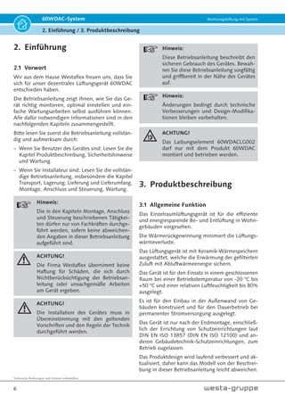Technische Änderungen und Irrtümer vorbehalten.
6
60WDAC-System Wohnungslüftung mit System
2. Einführung / 3. Produktbeschreibung
2. Einführung
2.1 Vorwort
Wir aus dem Hause Westaflex freuen uns, dass Sie
sich für unser dezentrales Lüftungsgerät 60WDAC
entschieden haben.
Die Betriebsanleitung zeigt Ihnen, wie Sie das Ge-
rät richtig montieren, optimal einstellen und ein-
fache Wartungsarbeiten selbst ausführen können.
Alle dafür notwendigen Informationen sind in den
nachfolgenden Kapiteln zusammengestellt.
Bitte lesen Sie zuerst die Betriebsanleitung vollstän-
dig und aufmerksam durch:
– Wenn Sie Benutzer des Gerätes sind: Lesen Sie die
Kapitel Produktbeschreibung, Sicherheitshinweise
und Wartung.
– Wenn Sie Installateur sind: Lesen Sie die vollstän-
dige Betriebsanleitung, insbesondere die Kapitel
Transport, Lagerung, Lieferung und Lieferumfang,
Montage, Anschluss und Steuerung, Wartung.
Hinweis:
Die in den Kapiteln Montage, Anschluss
und Steuerung beschriebenen Tätigkei-
ten dürfen nur von Fachkräften durchge-
führt werden, sofern keine abweichen-
den Angaben in dieser Betriebsanleitung
aufgeführt sind.
ACHTUNG!
Die Firma Westaflex übernimmt keine
Haftung für Schäden, die sich durch
Nichtberücksichtigung der Betriebsan-
leitung oder unsachgemäße Arbeiten
am Gerät ergeben.
ACHTUNG!
Die Installation des Gerätes muss in
Übereinstimmung mit den geltenden
Vorschriften und den Regeln der Technik
durchgeführt werden.
Hinweis:
Diese Betriebsanleitung beschreibt den
sicheren Gebrauch des Gerätes. Bewah-
ren Sie diese Betriebsanleitung sorgfältig
und griffbereit in der Nähe des Gerätes
auf.
Hinweis:
Änderungen bedingt durch technische
Verbesserungen und Design-Modifika-
tionen bleiben vorbehalten.
ACHTUNG!
Das Laibungselement 60WDACLG002
darf nur mit dem Produkt 60WDAC
montiert und betrieben werden.
3. Produktbeschreibung
3.1 Allgemeine Funktion
Das Einzelraumlüftungsgerät ist für die effiziente
und energiesparende Be- und Entlüftung in Wohn-
gebäuden vorgesehen.
Die Wärmerückgewinnung minimiert die Lüftungs-
wärmeverluste.
Das Lüftungsgerät ist mit Keramik-Wärmespeichern
ausgestattet, welche die Erwärmung der gefilterten
Zuluft mit Abluftwärmeenergie sichern.
Das Gerät ist für den Einsatz in einem geschlossenen
Raum bei einer Betriebstemperatur von -20 °C bis
+50 °C und einer relativen Luftfeuchtigkeit bis 80%
ausgelegt.
Es ist für den Einbau in der Außenwand von Ge-
bäuden konstruiert und für den Dauerbetrieb bei
permanenter Stromversorgung ausgelegt.
Das Gerät ist nur nach der Endmontage, einschließ-
lich der Errichtung von Schutzeinrichtungen laut
DIN EN ISO 13857 (DIN EN ISO 12100) und an-
deren Gebäudetechnik-Schutzeinrichtungen, zum
Betrieb zugelassen.
Das Produktdesign wird laufend verbessert und ak-
tualisiert, daher kann das Modell von der Beschrei-
bung in dieser Betriebsanleitung leicht abweichen.
 