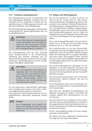 Technische Änderungen und Irrtümer vorbehalten.
7
60WDAC-System Wohnungslüftung mit System
3. Produktbeschreibung
3.1.1 Funktion Laibungselement
Das Laibungselement ist nur in Kombination mit
dem Lüftungsgerät 60WDAC einsetzbar und aus-
schließlich für die Installation innerhalb der Fas-
sadendämmung im Wohnungsbau konzipiert und
dient der Außenluft- und Fortluftführung.
Die Verbindung beider Baugruppen untereinander
erfolgt gemäß der Bedienungsanleitung über ein
Kunststoff-Wandrohr.
ACHTUNG!
Für die Überklebung/ Ummantelung mit
anderen Baustoffen und/ oder Überput-
zung und/ oder Armierung ist eine ge-
eignete bauseitige Haftbrücke auf/ über
dem Laibungselement zu erstellen.
Das Laibungselement wird mit dem stirnseitig
freien Kanalquerschnitt in die Fensterlaibung,
Türlaibung oder ähnliche Laibungen wie z.B.
Mauerwerksversprüngen montiert und nach abge-
schlossener Fassadengestaltung mit dem dazuge-
hörigen Wandgitter ausgestattet.
ACHTUNG!
Das Laibungselement wird bauseits so
abgelängt, dass 5 mm Überdeckung mit
Armierung und/ oder Mörtel bis zur fer-
tigen Fassadenoberfläche möglich sind.
Größere Überdeckungen können im
Nachhinein durch die Kondensatzunge
nicht überbrückt werden.
Für den balancierten, alternierenden Lüftungsbe-
trieb innerhalb eines Systems sind immer minde-
stens zwei Ventilatoreinheiten erforderlich.
Herausragend ist, dass Fassadenelemente und Lai-
bungselemente miteinander kombiniert werden
dürfen.
Hinweis:
Das Produktdesign wird laufend ver-
bessert und aktualisiert, daher kann das
Modell von den Beschreibungen leicht
abweichen.
3.2 Aufbau und Wirkungsweise
Das aus den Paketen Nr. 1a oder 1b und Nr. 2a
oder 2b und Nr. 3 (siehe Seite 15 - Pkt. 4.5) zu-
sammenzustellende Lüftungsgerät besteht im We-
sentlichen aus kürzbaren Kunststoff-Wandrohren,
Ventilatoreinheiten, Lüftungselemente für den In-
nen- und Außenbereich, Reflexions-Absperrklappen,
Schalldämpfer. Jeweils zwei Filter mit Federringen,
zwei Keramik-Wärmespeicher und ein Lüfter mit
Entkopplungsring und elektrischer Steckverbindung
sind in der zweischaligen EPP Technikpatrone ins-
talliert.
Das runde Kunststoff-Wandrohr hat einen Durch-
messer von ca. Ø 180 mm und ist ca. 600 mm lang
(Optional auch in ca. 700 mm erhältlich).
Die Ventilatoreinheit ist mit zwei Keramik-Wär-
mespeichern mit Wärmerückgewinnung bis 93 %
ausgestattet. Dank der speziellen zellularen Struktur
haben die Wärmespeicher eine große Oberfläche
und einen hohen Wirkungsgrad. Dieser zeichnet
sich durch seine hervorragenden Eigenschaften für
die Wärmeübertragung und die gute Wärmespei-
cherkapazität aus.
Die Keramik-Wärmespeicher übertragen die Ab-
luftwärme an die kalte Außenluft. Die durch zwei
Klettriemen gesicherte zweischalige EPP Technikpa-
trone wird an der Zugschlaufe aus dem Kunststoff-
Wandrohr gezogen.
Alle technischen Komponenten sind in einem wär-
meisolierenden Material platziert, das auch als
Dichtung dient.
Die Technikpatrone ist bis zum mechanischen An-
schlag an der Außeneinheit in das Kunststoff-Wand-
rohr einzuschieben.
Zwei Filter der Filterklasse G3 gewährleisten die
effiziente Reinigung der Außen- und Abluft und
schützen zugleich den Wärmespeicher vor Ver-
schmutzung.
Das Innenelement ist im Gebäude auf der Außen-
wand über dem Kunststoff-Wandrohr zu installieren.
Bei ausgeschaltetem Gerät und Bedarf kann die na-
türliche Lüftung durch die Reflexions-Absperrklappe
unterbunden werden.
Die Be- und Entlüftung erfolgt mit einem energie-
sparenden Axialventilator.
Der Motor hat einen eingebauten Blockierschutz
und Lager für eine lange Lebensdauer.
 