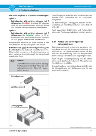 Technische Änderungen und Irrtümer vorbehalten.
9
60WDAC-System Wohnungslüftung mit System
3. Produktbeschreibung
Bild 3.3
Die Belüftung kann in 2 Betriebsarten erfolgen:
Zyklus 1
Betriebsweise Wärmerückgewinnung mit 5
Lüfterstufen: Die Abluft strömt ca. 70 Sekunden
durch die Ventilatoreinheit und überträgt Wärme
und Feuchte auf die Keramik-Wärmespeicher.
Zyklus 2
Betriebsweise Wärmerückgewinnung mit 5
Lüfterstufen: Die Außenluft strömt ca. 70 Se-
kunden durch die Ventilatoreinheit und entnimmt
die dort gespeicherte Wärme und Feuchte.
Anschließend wechselt das Gerät wieder in den
Abluftbetrieb; der Zyklus beginnt von Neuem.
Betriebsweise ohne Wärmerückgewinnung mit
5 Lüfterstufen: Die Außenluft strömt bei einer Ven-
tilatoreinheit permanent in den Innenraum und bei
einer weiteren strömt die Abluft permanent nach
draußen ins Freie.
Hinweis:
Die Ventilatoreinheiten dürfen beliebig
mit Fassadenelement(e) -Paket 2a- und
Laibungselement(e) -Paket 2b- ausge-
stattet werden.
Technikpatrone
Ventilatoreinheit
Lüftungsgerät
(= 2 Stück Ventilatoreinheiten)
Das Lüftungsgerät 60WDAC wird individuell aus den
Paketen 1 bis 3 (siehe Seite 15 - Pkt. 4.5) zusam-
mengestellt.
Ein betriebsfähiges Lüftungsgerät besteht im We-
sentlichen aus 2 Ventilatoreinheiten (siehe Bild 3.1
und 3.2).
Nach bauseitigen Bedürfnissen und Fortschritten
können die Pakete ausgewählt und montiert werden.
3.2.1 Aufbau und Wirkungsweise
Laibungselement
Das Laibungselement besteht u.a. aus einem Lüf-
tungskanal welcher im Stirnbereich einseitig ver-
schlossen ist. Der offene Stirnbereich dient der Au-
ßen- und Fortluftführung und kann entsprechend
den bauseitigen Erfordernissen abgelängt werden.
Nach erfolgter Fassadengestaltung wird der offene
Stirnbereich des Kanals mit einem Wandgitter vor
Fremdkörpern geschützt.
Senkrecht stehend zum Lüftungskanal befindet sich
die Einbauöffnung mit Dichtmanschette für das
Kunststoff-Wandrohr.
 