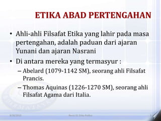 ETIKA ABAD PERTENGAHAN
• Ahli-ahli Filsafat Etika yang lahir pada masa
pertengahan, adalah paduan dari ajaran
Yunani dan ajaran Nasrani
• Di antara mereka yang termasyur :
– Abelard (1079-1142 SM), seorang ahli Filsafat
Prancis.
– Thomas Aquinas (1226-1270 SM), seorang ahli
Filsafat Agama dari Italia.
8/30/2010 Revisi 01 Etika Profesi 3
 