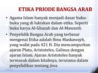 ETIKA PRIODE BANGSA ARAB
• Agama Islam banyak menjadi dasar buku-
buku yang di lukiskan dalam etika. Seperti
buku karya Al-Ghazali dan Al-Mawardi.
• Penyelidik Bangsa Arab yang terbesar
mengenai Etika adalah Ibnu Maskawayh,
yang wafat pada 421 H. Dia mencampurkan
ajaran Plato, Aristoteles, Galinus dengan
ajaran Islam. Ajaran Aristoteles banyak
termasuk dalam kitabnya, terutama dalam
penyelidikan tentang jiwa
8/30/2010 Revisi 01 Etika Profesi 4
 