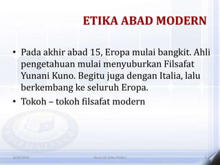 ETIKA ABAD MODERN
• Pada akhir abad 15, Eropa mulai bangkit. Ahli
pengetahuan mulai menyuburkan Filsafat
Yunani Kuno. Begitu juga dengan Italia, lalu
berkembang ke seluruh Eropa.
• Tokoh – tokoh filsafat modern
8/30/2010 Revisi 01 Etika Profesi 5
 