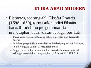 ETIKA ABAD MODERN
• Discartes, seorang ahli Filsafat Prancis
(1596-1650), termasuk pendiri Filsafat
baru. Untuk ilmu pengetahuan, ia
menetapkan dasar-dasar sebagai berikut:
– Tidak menerima sesuatu yang belum diperiksa akal dan nyata
adanya.
– Di dalam penyelidikan harus kita mulai dari yang sekecil-kecilnya,
lalu meningkat ke hal-hal yang lebih besar.
– Jangan menetapkan sesuatu hukum akan kebenaran suatu hal
sehingga menyatakan dengan ujian. (H.A. Mustofa, 1999: 51)
8/30/2010 Revisi 01 Etika Profesi 6
 