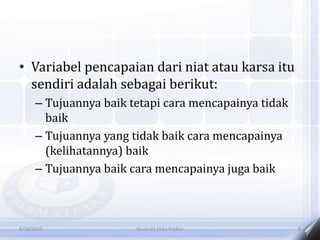 • Variabel pencapaian dari niat atau karsa itu
sendiri adalah sebagai berikut:
– Tujuannya baik tetapi cara mencapainya tidak
baik
– Tujuannya yang tidak baik cara mencapainya
(kelihatannya) baik
– Tujuannya baik cara mencapainya juga baik
8/30/2010 Revisi 01 Etika Profesi 8
 