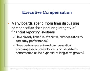 Executive Compensation
• Many boards spend more time discussing
compensation than ensuring integrity of
financial reporting systems
– How closely linked is executive compensation to
company performance?
– Does performance-linked compensation
encourage executives to focus on short-term
performance at the expense of long-term growth?
 