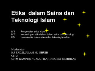 Etika Idalam Sains dan 
Teknologi Islam
B
IV.I   Pengenalan etika Islam
IV.2   Kepentingan etika Islam dalam sains dan teknologi
II.3   Isu-isu etika dalam dains dan teknologi moden.




Moderator
HJ FADZLULLAH HJ SHUIB
CITU
UITM KAMPUS KUALA PILAH NEGERI SEMBILAN
 