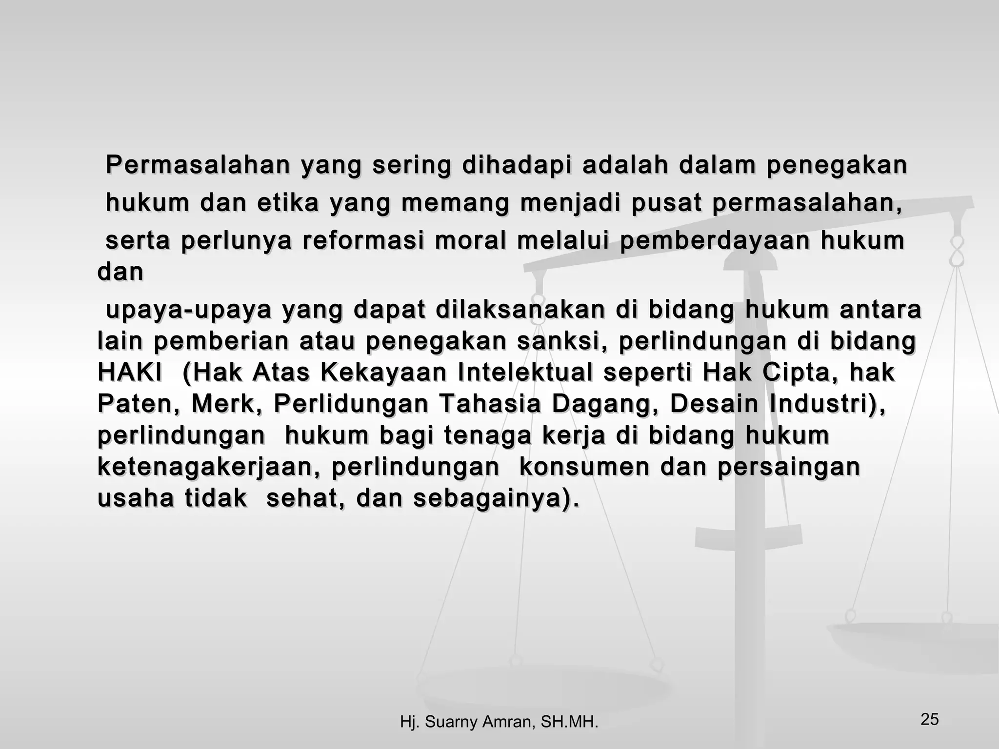 Permasalahan yang sering dihadapi adalah dalam penegakan
hukum dan etika yang memang menjadi pusat permasalahan,
 serta perlunya reformasi moral melalui pemberdayaan hukum
dan
 upaya-upaya yang dapat dilaksanakan di bidang hukum antara
lain pemberian atau penegakan sanksi, perlindungan di bidang
HAKI (Hak Atas Kekayaan Intelektual seperti Hak Cipta, hak
Paten, Merk, Perlidungan Tahasia Dagang, Desain Industri),
perlindungan hukum bagi tenaga kerja di bidang hukum
ketenagakerjaan, perlindungan konsumen dan persaingan
usaha tidak sehat, dan sebagainya).




                     Hj. Suarny Amran, SH.MH.              25
 