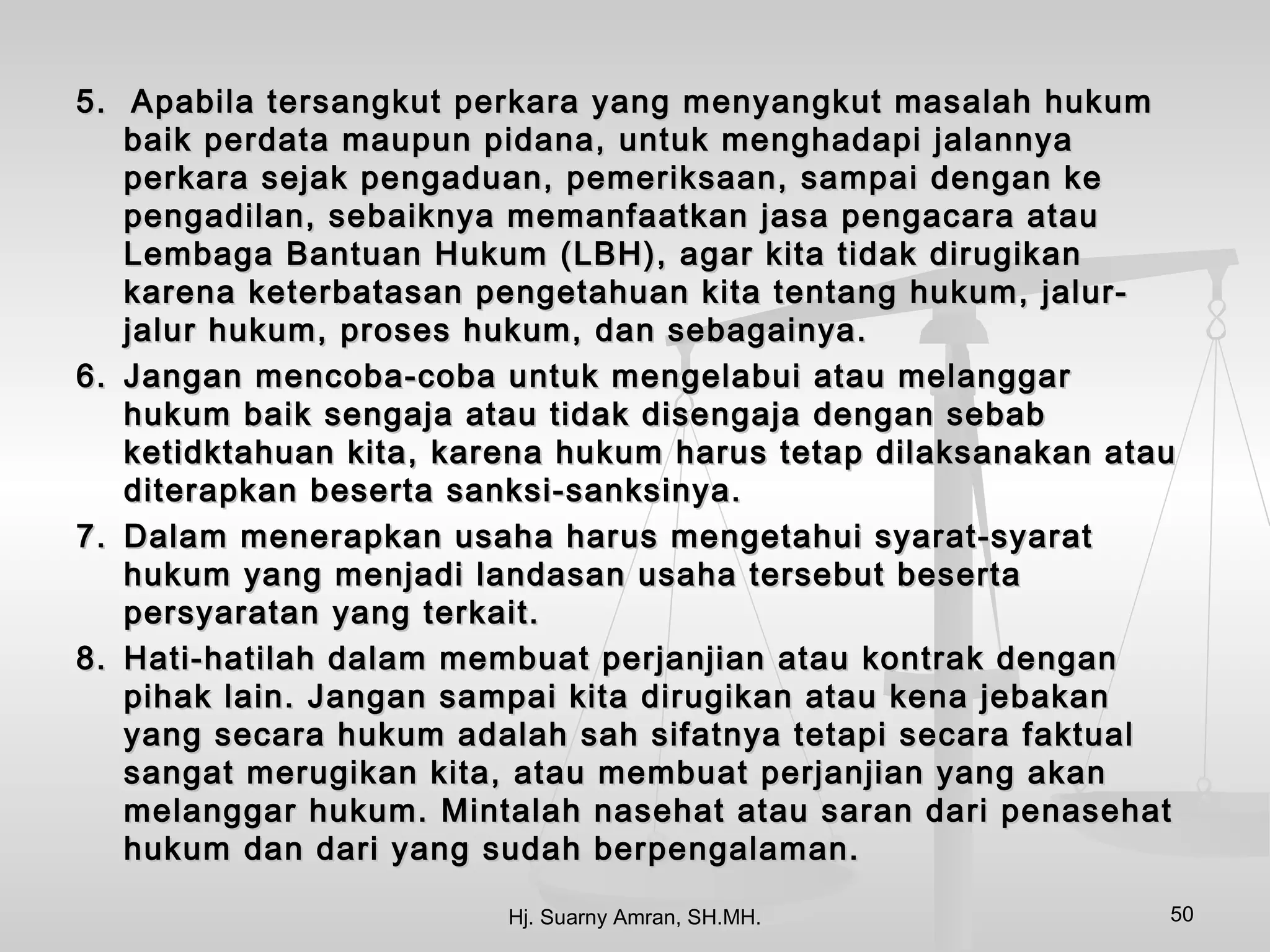 5. Apabila tersangkut perkara yang menyangkut masalah hukum
   baik perdata maupun pidana, untuk menghadapi jalannya
   perkara sejak pengaduan, pemeriksaan, sampai dengan ke
   pengadilan, sebaiknya memanfaatkan jasa pengacara atau
   Lembaga Bantuan Hukum (LBH), agar kita tidak dirugikan
   karena keterbatasan pengetahuan kita tentang hukum, jalur-
   jalur hukum, proses hukum, dan sebagainya.
6. Jangan mencoba-coba untuk mengelabui atau melanggar
   hukum baik sengaja atau tidak disengaja dengan sebab
   ketidktahuan kita, karena hukum harus tetap dilaksanakan atau
   diterapkan beserta sanksi-sanksinya.
7. Dalam menerapkan usaha harus mengetahui syarat-syarat
   hukum yang menjadi landasan usaha tersebut beserta
   persyaratan yang terkait.
8. Hati-hatilah dalam membuat perjanjian atau kontrak dengan
   pihak lain. Jangan sampai kita dirugikan atau kena jebakan
   yang secara hukum adalah sah sifatnya tetapi secara faktual
   sangat merugikan kita, atau membuat perjanjian yang akan
   melanggar hukum. Mintalah nasehat atau saran dari penasehat
   hukum dan dari yang sudah berpengalaman.

                         Hj. Suarny Amran, SH.MH.              50
 
