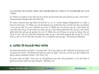Fondacioni i Rinisë Islame — Cyrih www.islamischen.ch e-mail: info@islamischen.ch 12
ALLAHUME INI EUDHU BIKE MIN SHERR-RRI MA AMELT VE SHERR-RRI MA LEM
A’MEL.
(O Allahu im, kërkoj të më mbrosh prej sherrit që kam bërë dhe prej sherrit që nuk e kam bërë.”
(Transmetojnë Muslimi dhe Ebu Davudi)
Po ashtu, transmetohet nga Musa El Esh’ari r.a., se ai e kishte dëgjuar Pejgamberin a.s. duke u
lutur me këtë lutje: “O Allahu im, më fal gabimin tim, paditurinë time, harxhi-min tim, në çështjet
e mia, për të cilat Ti je më i dijshëm sesa unë. O Allahu im, më fal mua atë që e kam thënë me
seriozitet dhe atë që e kam thënë me mahi, atë që e kam thënë gabimisht dhe atë që e kam thënë
qëlli-misht dhe çdo gjë që gjendet tek unë. O Allahu im, më fal mua atë që më ka kaluar dhe atë
që do të vijë. Atë që e kam bërë fshehurazi dhe atë që e kam bërë haptazi dhe atë që Ti e di më
mirë se unë, se Ti je i Pari dhe i Fundit. Ti je i Fuqishëm për çdo gjë.” (Transmeton Muslimi)
8. LUTËSI TË FILLOJË PREJ VETES
Siç është përmendur në Fjalët e të Lartësuarit: “Zoti ynë, falna ne dhe vëllezërit tanë që para nesh
u pajisën me besim.” (El-Hashër 10) dhe po ashtu në fjalët: “Zoti im, më fal mua dhe vëllanë tim
dhe na dhuro mëshirën Tënde.” (El-A’raf, 151)
Po ashtu edhe në fjalët: “Zoti ynë, më fal (gabimet) mua dhe falua prindërve të mi, fali edhe të
gjithë besimtarët ditën kur jepet llogaria.” (Ibrahim, 41)
 