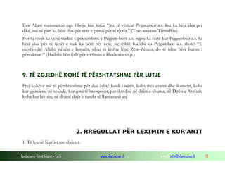 Fondacioni i Rinisë Islame — Cyrih www.islamischen.ch e-mail: info@islamischen.ch 13
Ibni Abasi transmeton nga Ebejje bin Kabi: “Me të vërtetë Pejgamberi a.s. kur ka bërë dua për
dikë, më së pari ka bërë dua për vete e pastaj për të tjerët.” (Tran-smeton Tirmidhiu)
Por kjo nuk ka qenë traditë e përhershme e Pejgam-berit a.s. sepse ka raste kur Pejgamberi a.s. ka
bërë dua për të tjerët e nuk ka bërë për vete, siç është hadithi ku Pejgamberi a.s. thotë: “E
mëshiroftë Allahu nënën e Ismailit, sikur ta kishte lënë Zem-Zemin, do të ishte bërë burim i
përcaktuar.” (Hadithi bën fjalë për rrëfimin e Haxheres sh.p.)
9. TË ZGJEDHË KOHË TË PËRSHTATSHME PËR LUTJE
Prej kohëve më të përshtatshme për dua është fundi i natës, koha mes ezanit dhe ikametit, koha
kur gjendemi në sexhde, kur jemi të brengosur, pas ikindisë në ditën e xhuma, në Ditën e Arafatit,
koha kur bie shi, në dhjetë ditët e fundit të Ramazanit etj.
2. RREGULLAT PËR LEXIMIN E KUR’ANIT
1. Të lexojë Kur’an me abdestt.
 