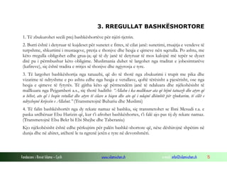 Fondacioni i Rinisë Islame — Cyrih www.islamischen.ch e-mail: info@islamischen.ch 15
3. RREGULLAT BASHKËSHORTORE
1. Të zbukurohet secili prej bashkëshortëve për njëri-tjetrin.
2. Burri është i detyruar të kujdeset për sunetet e fitres, të cilat janë: sunetimi, rruajtja e vendeve të
turpshme, shkurtimi i mustaqeve, prerja e thonjve dhe heqja e qimeve nën sqetulla. Po ashtu, me
këto rregulla obligohet edhe grua-ja; që të dy janë të detyruar të mos kalojnë më tepër se dyzet
ditë pa i përmbushur këto obligime. Muslimania duhet të largohet nga traditat e jobesimtarëve
(kafireve), siç është tradita e rritjes së thonjve dhe ngjyrosja e tyre.
3. Të largohet bashkëshortja nga tatuazhi, që do të thotë nga zbukurimi i trupit me pika dhe
vizatime të ndryshme e po ashtu edhe nga heqja e vetullave, qoftë tërësisht a pjesërisht, ose nga
heqja e qimeve të fytyrës. Të gjitha këto që përmendëm janë të ndaluara dhe njëkohësisht të
mallkuara nga Pejgamberi a.s., siç thotë hadithi: “Allahu i ka mallkuar ata që bëjnë tatuazh dhe atyre që
u bëhet, ato që i heqin vetullat dhe atyre të cilave u hiqen dhe ato që i ndajnë dhëmbët për zbukurim, të cilët e
ndryshojnë krijesën e Allahut.” (Transmetojnë Buhariu dhe Muslimi)
4. Të falin bashkëshortët nga dy rekate namaz së bashku, siç transmetohet se Ibni Mesudi r.a. e
paska urdhëruar Ebu Harizin që, kur t’i afrohet bashkëshortes, t’i falë ajo pas tij dy rekate namaz.
(Transmetojnë Ebu Bekr bi Ebi Shejbe dhe Taberaniu)
Kjo njëkohësisht është edhe përkujtim për palën bashkë-shortore që, nëse dëshirojnë shpëtim në
dunja dhe në ahiret, atëherë le ta ngrenë jetën e tyre në devotshmëri.
 