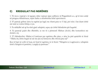 Fondacioni i Rinisë Islame — Cyrih www.islamischen.ch e-mail: info@islamischen.ch 21
C) RREGULLAT PAS NGRËNIES
1. Të mos e teprojë e të ngopet, duke vepruar sipas urdhrave të Pejgamberit a.s., që të mos arrijë
në pengesa shkatërruese, sepse barku u nënshtrohet lehtë sprovimeve.
2. T’i patrojë gishtat (nëse ka ngrënë pa lugë) me shami para se t’i lajë, por nëse i lan duart është
më mirë se vetëm fshirja e tyre.
3. Ta mbledhë atë që ka rënë gjatë ushqimit, sepse ajo është falënderim për begatitë.
4. Ta pastrojë gojën dhe dhëmbët, se me të e përmend Allahun (xh.sh.) dhe komunikon me
shokët e tij.
5. T’i falënderohet Allahut të Lartësuar pas ngrënies dhe pijes, e nëse ka pirë qumësht të thotë
“Allahu im, lësho begati në atë me çka na furnizove dhe shtona prej saj!”
Kur të hajë në sofër të huaj, në fund të ngrënies, le të thotë: “Hëngrën te ti agjëruesit e ushqimin
tënd e hëngrën të pastërtit, e engjëjt ju pastruan.”
 