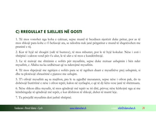 Fondacioni i Rinisë Islame — Cyrih www.islamischen.ch e-mail: info@islamischen.ch 24
C) RREGULLAT E SJELLJES NË GOSTI
1. Të mos vonohet nga koha e caktuar, sepse mund të bezdisen njerëzit duke pritur, por as të
mos shkojë para kohe e t’i befasojë ata, se ndoshta nuk janë përgatitur e mund të shqetësohen me
praninë e tij.
2. Kur të hyjë në shoqëri (odë të burrave), të mos mburret, por le të hyjë kokulur. Nëse i zoti i
shtëpisë i cakton vend për t’u ulur, le të ulet e të mos e kundërshtojë.
3. Le të nxitojë me shtrimin e sofrës për mysafirin, sepse duke nxituar ushqimin i bën nder
mysafirit, e Allahu na ka urdhëruar që ta nderojmë mysafirin.
4. Të mos shpejtojë me ngritjen e sofrës para se të ngrihen duart e mysafirëve prej ushqimit, si
dhe ta plotësojë zbrazëtinë e pjatave me ushqim.
5. T’i ofrojë mysafirit aq sa majfton, pra le ta zgjedhë mesataren, sepse nëse i ofron pak, do ta
dobësojë burërrinë e nëse i ofron tepër, kalon në syefaqësi, e që të dy këto vese janë të shëmtuara.
6. Nëse shkon diku mysafir, të mos qëndrojë më tepër se tri ditë, përveç nëse kërkojnë nga ai me
këmbëngulje të qëndrojë më tepër, e kur dëshiron të shkojë, duhet të marrë leje.
7. Ta përcjellë mysafirin deri jashtë shtëpisë.
 