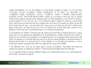 Fondacioni i Rinisë Islame — Cyrih www.islamischen.ch e-mail: info@islamischen.ch 26
EMRI FEKDIRHU LI VE JES-SIRHU LI THUM-ME BARIK LI FIHI. VE IN KUNTE
TA’LEMU EN-NE HADHEL EMRE SHER-RUN LI FI DINI VE MEASHI VE
AAKIBETI EMRI FESRIFHU AN-NI VASRIFNI ANHU VAKDIR LIJELHAJRE
HAJTHU KANE THUM-ME-RDINI BIHI. (Allahu im, unë kërkoj të mirën prej Teje me diturinë
Tënde, kërkoj të gjykosh me fuqinë Tënde, kërkoj prej mire-sisë Tënde madhështore, se me të vërtetë Ti mundesh e
unë nuk mundem, Ti e di e unë nuk e di, se Ti je i Dijshëm për gjërat e fshehta. O Allahu im, nëse kjo çështje
është e mirë për mua, për dinin tim, jetën dhe të ardhmen time, ma bë mua atë të mundur, ma lehtëso atë mua dhe
bëje të bereqe-tshme për mua, e nëse kjo çështje është e keqe për mua, për dinin tim, jetën dhe të ardhmen time,
largoje atë prej meje e më largo mua prej saj. E ma bë të mundur mua të mirën kudo qoftë e pastaj më bë të
kënaqur)! E kur të bëjë dua, le ta përmendë çështjen e tij.” (Transmeton Buhariu)
2. Të pendohet tek Allahu i Lartësuar për çdo mëkat që ka bërë dhe të kërkojë falje për to, sepse
njeriu nuk e di seç gjendet pas udhëtimit të tij në përcaktimin e Allahut. Për këtë arsye duhet t’i
kthejë ato që i ka bërë me të padrejtë, le t’i paguajë borxhet, le t’ia paguajë shpenzimet atij të cilit
duhet t’ia paguajë, le të kërkojë falje prej atij me të cilin ka ndonjë problem a mosmarrëveshje, të
shkruajë porosi dhe le ta vërtetojë atë, le t’i lërë familjes së vet të holla për harxhime e të mos
marrë nga ushqimi a përgatitja për udhë-tim asgjë përveç asaj që është hallall.
3. Të udhëtojë vetë i treti ose më tepër, duke u bazuar në hadithin: “Një udhëtar është shejtan, dy
udhëtarë janë shejtanë, tre udhëtarë janë udhëtarë.” (Transmetojnë Tirmidhiu dhe Ebu Davudi)
4. Le të zgjedhë shokë të mirë për udhëtim. Ngase ata e ndihmojnë në fenë e tij, e përkujtojnë kur
harron dhe e mësojnë kur gabon.
 