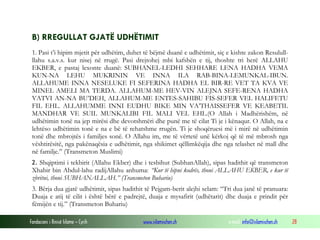 Fondacioni i Rinisë Islame — Cyrih www.islamischen.ch e-mail: info@islamischen.ch 28
B) RREGULLAT GJATË UDHËTIMIT
1. Pasi t’i hipim mjetit për udhëtim, duhet të bëjmë duanë e udhëtimit, siç e kishte zakon Resulull-
llahu s.a.v.s. kur nisej në rrugë. Pasi drejtohej mbi kafshën e tij, thoshte tri herë ALLAHU
EKBER, e pastaj lexonte duanë: SUBHANEL-LEDHI SEHHARE LENA HADHA VEMA
KUN-NA LEHU MUKRININ VE INNA ILA RAB-BINA-LEMUNKAL-IBUN.
ALLAHUME INNA NESELUKE FI SEFERINA HADHA EL BIR-RE VET TA KVA VE
MINEL AMELI MA TERDA. ALLAHUM-ME HEV-VIN ALEJNA SEFE-RENA HADHA
VATVI AN-NA BU’DEH, ALLAHUM-ME ENTES-SAHIBU FIS-SEFER VEL HALIFETU
FIL EHL. ALLAHUMME INNI EUDHU BIKE MIN VA’THAISSEFER VE KEABETIL
MANDHAR VE SUIL MUNKALIBI FIL MALI VEL EHL.(O Allah i Madhërishëm, në
udhëtimin tonë na jep mirësi dhe devotshmëri dhe punë me të cilat Ti je i kënaqur. O Allah, na e
lehtëso udhëtimin tonë e na e bë të rehatshme rrugën. Ti je shoqëruesi më i mirë në udhëtimin
tonë dhe mbrojtës i familjes sonë. O Allahu im, me të vërtetë unë kërkoj që të më mbrosh nga
vështirësitë, nga pakënaqësia e udhëtimit, nga shikimet qëllimkëqija dhe nga telashet në mall dhe
në familje.” (Transmeton Muslimi)
2. Shqiptimi i tekbirit (Allahu Ekber) dhe i tesbihut (SubhanAllah), sipas hadithit që transmeton
Xhabir bin Abdul-lahu radijAllahu anhuma: “Kur të hipni kodrës, thoni ALLAHU EKBER, e kur të
zbritni, thoni SUBHANALLAH.” (Transmeton Buhariu)
3. Bërja dua gjatë udhëtimit, sipas hadithit të Pejgam-berit alejhi selam: “Tri dua janë të pranuara:
Duaja e atij të cilit i është bërë e padrejtë, duaja e mysafirit (udhëtarit) dhe duaja e prindit për
fëmijën e tij.” (Transmeton Buhariu)
 