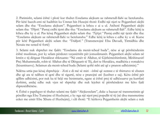 Fondacioni i Rinisë Islame — Cyrih www.islamischen.ch e-mail: info@islamischen.ch 32
2. Parimisht, selami është i plotë kur thuhet Esselamu alejkum ue rahmetull-llahi ue berekatuhu.
Për këtë bazoh-emi në hadithin ku Umran bin Husejni thotë: Erdhi një njeri te Pejgamberi alejhi
selam dhe tha: “Esselamu alejkum”. Pejgamberi ia ktheu e ai u ul. Atëherë Pejgamberi alejhi
selam tha: “Dhjetë.” Pastaj erdhi tjetri dhe tha: “Esselamu alejkum ue rahmetull-llah”. Edhe këtij ia
ktheu dhe ky u ul. Pas kësaj Pejgamberi alejhi selam tha: “Njëzet.” Pastaj erdhi një tjetër dhe tha:
“Esselamu alejkum ue rahmetull-llahi ve berekatuhu.” Edhe këtij ia ktheu e edhe ky u ul. Kurse
për këtë Pejgamberi alejhi selam tha: “Tridhjetë.” (Transmetojnë Ebu Davudi, Tirmidhiu dhe
Nesaiu me sened të fortë)
3. Selami nuk shprehet me fjalët: “Esselamu ala menit-tebeal huda”, nëse ai që përshëndesim
është musliman, por ky selam përdoret veçanërisht për jomuslimanët. Pejgamberi alejhi selam në
letrën e tij dërguar Herakleut shkruante: “Në emër të Allahut, të Gjithëmëshirshmit, Mëshiruesit!
Prej Muhammedit, robit të Allahut dhe të Dërguarit të Tij, deri te Herakleu, madhëria e romakëve
(bizantinasve). Selamun ala menit-tebeal huda (Selami qoftë mbi atë që e pranon udhëzimin).”
Ndërsa urtia pas kësaj shprehjeje - Zoti e di më së miri - është që zemrat e të thirrurve të zbuten
dhe që ata të ndihen të qetë dhe të sigurtë, nëse e pranojnë atë (kushtet e saj). Këtu është për
qëllim udhëzimi, por nuk ka të bëjë me besimtarin, ngase ai është prej të udhëzuarve pa kurrfarë
dyshimi, andaj edhe nuk vjen në shprehje dhe nuk lejohet të përshëndetet me këto fjalë
shpresëdhënëse.
4. Është e papëlqyer të thuhet selami me fjalët “Alejkesselam”, duke u bazuar në transmetimin që
përcillet nga Ebu Tumejme el Huxhejmi, e ky nga një njeri prej popullit të tij (në disa transmetime
ceket me emër Ebu Xhura el Huxhejmi), i cili thotë: “E kërkova Pejgamberin alejhi selam e nuk
 