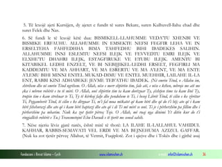 Fondacioni i Rinisë Islame — Cyrih www.islamischen.ch e-mail: info@islamischen.ch 36
5. Të lexojë ajeti Kursijjen, dy ajetet e fundit të sures Bekare, suren Kulhuvell-llahu ehad dhe
suret Felek dhe Nas.
6. Së fundi le të lexojë këtë dua: BISMIKELL-LLAHUMME VEDA’TU XHENBI VE
BISMIKE ERFAUHU. ALLAHUMME IN EMSEKTE NEFSI FEGFIR LEHA VE IN
ERSELTEHA FAHFEDHHA BIMA TAHFEDHU BIHI IBADEKES SALIHIN.
ALLAHUMME INNI ESLEMTU NEFSI ILEJK VE FEVVEDTU EMRI ILEJK VE
ELXHE’TU DHAHRI ILEJK, ESTAGFIRUKE VE ETUBU ILEJK. AMENTU BI
KITABIKEL LEDHI ENZELT, VE BI NEBIJJIKEL-LEDHI ERSELT, FEGFIRLI MA
KADDEMTU VE MA AHHART, VE MA ESRERTU VE MA A’LENT, VE MA ENTE
A’LEMU BIHI MINNI ENTEL MUKAD-DIMU VE ENTEL MUEHHIR, LAILAHE IL-LA
ENT, RABBI KINI ADHABEKE JEVME TEB’ATHU IBADEK. (Në emrin Tënd, o Allahu im,
shtrihem dhe në emrin Tënd ngrihem. O Allah, nëse e merr shpirtin tim, fale atë, e nëse e kthen, mbroje me atë me
çka i mbron robërit e tu të mirë. O Allah, unë shpirtin tim ta kam dorëzuar Ty, çështjen time ta kam lënë Ty,
trupin tim e kam strehuar te Ti, Ty të kërkoj falje dhe pendohem te Ti, i besoj Librit Tënd, të cilin e ke zbritur
Ti, Pejgamberit Tënd, të cilin e ke dërguar Ti, m’i fal mua mëkatet që kam bërë dhe që do t’i bëj; ato që i kam
bërë fshehurazi dhe ato që i kam bërë haptazi dhe ato që i di Ti më mirë se unë. Ti je i përhershëm pa fillim dhe i
përhershëm pa mbarim. Nuk ka zot tjetër përveç Teje. O Allah, më ruaj nga dënimi Yt ditën kur do t’i
ringjallësh robërit e Tu.) Transmetojnë Ebu Davudi e të tjerët me sened sahih.
7. Nëse njeriu lëviz gjatë natës, është mirë të thotë: LA ILAHE IL-LALLAHUL VAHIDUL
KAHHAR, RABBIS-SEMAVATI VEL ERDI VE MA BEJNEHUMA AZIZUL GAFFAR.
(Nuk ka zot tjetër përveç Allahut, të Vetmit, Fuqiplotë. Zot i qiejve dhe i Tokës dhe i gjithë asaj
 