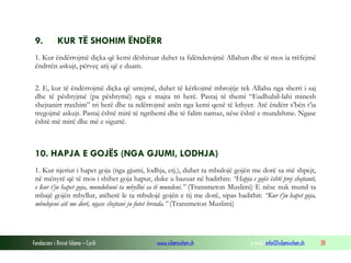 Fondacioni i Rinisë Islame — Cyrih www.islamischen.ch e-mail: info@islamischen.ch 38
9. KUR TË SHOHIM ËNDËRR
1. Kur ëndërrojmë diçka që kemi dëshiruar duhet ta falënderojmë Allahun dhe të mos ia rrëfejmë
ëndrrën askujt, përveç atij që e duam.
2. E, kur të ëndërrojmë diçka që urrejmë, duhet të kërkojmë mbrojtje tek Allahu nga sherri i saj
dhe të pështyjmë (pa pështymë) nga e majta tri herë. Pastaj të themi “Eudhubil-lahi minesh
shejtanirr rraxhim” tri herë dhe ta ndërrojmë anën nga kemi qenë të kthyer. Atë ëndërr s’bën t’ia
tregojmë askujt. Pastaj është mirë të ngrihemi dhe të falim namaz, nëse është e mundshme. Ngase
është më mirë dhe më e sigurtë.
10. HAPJA E GOJËS (NGA GJUMI, LODHJA)
1. Kur njeriut i hapet goja (nga gjumi, lodhja, etj.), duhet ta mbulojë gojën me dorë sa më shpejt,
në mënyrë që të mos i shihet goja hapur, duke u bazuar në hadithin: “Hapja e gojës është prej shejtanit,
e kur t’ju hapet goja, mundohuni ta mbyllni sa të mundeni.” (Transmeton Muslimi) E nëse nuk mund ta
mbajë gojën mbyllur, atëherë le ta mbulojë gojën e tij me dorë, sipas hadithit: “Kur t’ju hapet goja,
mbulojeni atë me dorë, ngase shejtani ju futet brenda.” (Transmeton Muslimi)
 