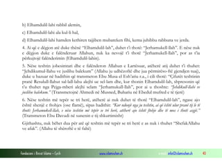 Fondacioni i Rinisë Islame — Cyrih www.islamischen.ch e-mail: info@islamischen.ch 40
b) Elhamdulil-lahi rabbil alemin,
c) Elhamdulil-lahi ala kul-li hal,
d) Elhamdulil-lahi hamden kethiren tajjiben mubareken fihi, kema juhibbu rabbuna ve jerda.
4. Ai që e dëgjon atë duke thënë “Elhamdulil-lah”, duhet t’i thotë: “Jerhamukell-llah”. E nëse nuk
e dëgjon duke e falënderuar Allahun, nuk ka nevojë t’i thotë “Jerhamukell-llah”, por as t’ia
përkujtojë falënderimin (Elhamdulil-lahin).
5. Nëse teshtin jobesimtari dhe e falënderon Allahun e Lartësuar, atëherë atij duhet t’i thuhet:
“Jehdikumul-llahu ve juslihu balekum” (Allahu ju udhëzoftë dhe jua përmirëso-ftë gjendjen tuaj),
duke u bazuar në hadithin që transmeton Ebu Musa el Esh’ariu r.a., i cili thotë: “Çifutët teshtinin
pranë Resulull-llahut sal-lall-lahu alejhi ue sel-lam dhe, kur thonin Elhamdulil-lah, shpresonin që
t’u thuhet nga Pejga-mberi alejhi selam “Jerhamukull-llah”, por ai u thoshte: “Jehdikull-llahi ve
juslihu balekum.” (Transmetojnë Ahmedi në Musned, Buhariu në Ebedul mufred e të tjerë)
6. Nëse teshtin më tepër se tri herë, atëherë ai nuk duhet të thotë “Elhamdulil-lah”, ngase ajo
është shenjë e ftohjes (ose flamë), sipas hadithit: “Kur ndonjë nga ju teshtin, ai që është ulur pranë tij le të
thotë: Jerhamukell-llah, e nëse teshtin më tepër se tri herë, atëherë ajo është ftohje dhe të mos i thotë asgjë.”
(Transmeton Ebu Davudi në sunenin e tij shkurtimisht)
Gjithashtu, nuk bëhet dua për atë që teshtin më tepër se tri herë e as nuk i thuhet “ShefakAllahu
ve afak”. (Allahu të shëroftë e të faltë)
 