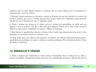Fondacioni i Rinisë Islame — Cyrih www.islamischen.ch e-mail: info@islamischen.ch 46
kolektive, për t’ia falur Allahu mëkatet të vdekurit dhe ta lusnin Allahun që t’ia mundësojë t’i
kalojë pyetjet e varrit me lehtësi.
7. Dijetarët islamë preferuan që xhenazja e femrës të lëshohet në varr me mbulesë të veçantë (në
formë të perdes), që të mos e shohin njerëzit. Kjo mënyrë është më e ndershme, sepse mund të
ndodhë që, kur të lëshohet në varr, t’i shpalohet qefini.
8. Është e ndaluar me sheriat që të vishen rroba të veçanta për ngushëllim, siç është rasti me
ngjyrën e zezë të rrobave. Një gjë e tillë është prej bidateve (risive) në fe. Kjo veshje mund të
aludojë se njeriu është i hidhëruar me veprën e Allahut të Lartësuar.
9. Nuk lejohet të ngushëllohen ithtarët e Librave dhe të tjerët nga jobesimtarët nëse atyre u vdes
ndokush, as nuk lejohet prania në varrimin e tyre.
10. Nuk prish punë nëse dikush prej ithtarëve të Librave, ose dikush tjetër prej jobesimtarëve,
ngushëllon një musliman me rastin e vdekjes së ndonjë muslimani. Për ta besimtari duhet të lutet
që Allahu t’i udhëzojë.
14. RREGULLAT E VESHJES
1. Është e ndaluar për mashkullin të veshë rroba të mëndafshta dhe të stoliset me ar, duke u
bazuar në hadithin e Pejgamberit alejhi selam kur mori mëndafshin në dorën e djathtë dhe arin në
 