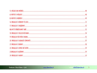 Fondacioni i Rinisë Islame — Cyrih www.islamischen.ch e-mail: info@islamischen.ch 5
15. MËSUESI DHE NXËNËSI............................................................................................................................................................................................48
A) VIRTYTET E MËSUESIT...............................................................................................................................................................................................48
B) VIRTYTET E NXËNËSIT...............................................................................................................................................................................................49
16. RREGULLAT E KËRKIMIT TË LEJES..............................................................................................................................................................................51
17. RREGULLAT E SHOQËRIMIT.......................................................................................................................................................................................52
NGA MË TË RËNDËSISHMET JANË:..................................................................................................................................................................................52
18. RREGULLAT E SJELLJES NË XHAMI...........................................................................................................................................................................54
19. RREGULLAT NË DITËN E XHUMA ..............................................................................................................................................................................55
20. RREGULLAT E SADAKASË (LËMOSHËS)......................................................................................................................................................................57
21. RREGULLAT E DURIMIT.............................................................................................................................................................................................58
22. RREGULLAT E HYRJES NË SHTËPI.............................................................................................................................................................................59
23.RREGULLAT E AGJËRIMIT...........................................................................................................................................................................................59
24. RREGULLAT E HAXHIT ..............................................................................................................................................................................................61
 