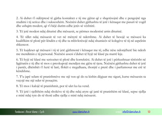 Fondacioni i Rinisë Islame — Cyrih www.islamischen.ch e-mail: info@islamischen.ch 50
2. Ai duhet t’i ndërpresë të gjitha kontaktet e tij me gjërat që e shqetësojnë dhe e pengojnë nga
studimi i tij serioz dhe i suksesshëm. Nxënësi duhet gjithashtu të jetë i kënaqur me pasuri të vogël
dhe ushqim modest, që t’i bëjë durim edhe jetës së vështirë.
3. Të jetë modest ndaj diturisë dhe mësuesit, se përmes modestisë arrin diturinë.
4. Të sillet ndaj mësuesit të vet në mënyrë të ndershme. Ai duhet të besojë se mësuesi ka
kualifikim të plotë për lëndën e tij dhe ta mbivlerësojë ndaj shumicës së kolegëve të tij në aspektin
shkencor.
5. Të kujdeset që mësuesi i tij të jetë gjithmonë i kënaqur me të, edhe nëse ndonjëherë bie ndesh
me mendimin e tij personal. Nxënësi assesi s’duhet të hyjë në klasë pa marrë leje.
6. Të hyjë në klasë me seriozitet të plotë dhe korrektësi. Ai duhet të jetë i përkushtuar tërësisht në
ligjëratën e tij dhe të mos e preokupojë mendjen me gjëra të tjera. Nxënësi gjithashtu duhet të jetë
i pastër, dhëmbët t’i ketë të larë, flokët e rregulluara, thonjtë e prerë dhe i parfumosur me erë të
këndshme.
7. T’u japë selam të pranishmëve me një ton që do ta kishin dëgjuar me siguri, kurse mësuesin ta
veçojë me një nder të posaçëm.
8. Të mos i kalojë të pranishmit, por të ulet ku ka vend.
9. Të jetë i sjellshëm ndaj shokëve të tij dhe ndaj atyre që janë të pranishëm në klasë, sepse sjellja
e mirë ndaj tyre do të thotë edhe sjellje e mirë ndaj mësuesit.
 