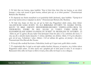 Fondacioni i Rinisë Islame — Cyrih www.islamischen.ch e-mail: info@islamischen.ch 60
3. Të bëjë iftar me hurma, sipas hadithit: “Kur të bëni iftar, bëni iftar me hurma, se ajo është
bereqet, e nëse nuk mund të gjeni hurma, atëherë pini ujë, se ai është pastrim.” (Transmetojnë
Buhariu dhe Muslimi)
4. Të shpejtojë me iftarin menjëherë sa të perëndojë dielli (akshami), sipas hadithit: “Njerëzit do të
jenë në hajr (mirësi) derisa të shpejtojnë me iftarin.” (Transmetojnë Buhariu dhe Muslimi)
5. Të bëjë dua (lutje) në iftar me atë që ka bërë dua Pejgamberi alejhi selam, duke thënë:
ALLAHUM-ME LEKE SUMTU VE ALA RIRZKIKE EFTARTU VE ALEJKE TEVEK-
KELTU VE BIKE AMENTU DHEHEBEDH-DHAMEU VEBTEL-LETIL-URUK VE
THEB-BETEL EXHRU IN SHA ALLAH. JA VASIUL FADLI IGFIR LI.
ELHAMDULILAHI LEDHI EAANENI FE SUMTU VE REZEKANI FE EFTARTU. (O
Allahu im, për Ty agjërova dhe prej rizkut Tënd (furnizimit Tënd) bëra iftar, te Ty u mbështeta dhe besova. U
shua etja dhe u mbushën kodrat (damarët). U vërtetua shpërblimi, nëse dëshiron Allahu. O Ti që ke dhuntinë e
gjerë, më fal mua. Falënderimi i takon Allahut, i Cili më ndihmoi dhe agjërova, më furnizoi e bëra iftar.)
Transmetojnë Ebu Davudi dhe Nesaiu.
6. Të lexojë dhe studiojë Kur’anin e Ndershëm, kurdo që t’i jepet rasti, qoftë ditën a natën.
7. T’u shpërndajë dhe t’u japë sa më tepër sadaka farefisit, fukarave, të mjerëve, siç e kishte zakon
Pejgamberi alejhi selam. Ai ishte njeriu më i përpiktë për të bërë punë të mira. E në muajin e
Ramazanit ishte edhe më bujar se ditëve të tjera, ishte edhe më bujar se era e dërguar.
 