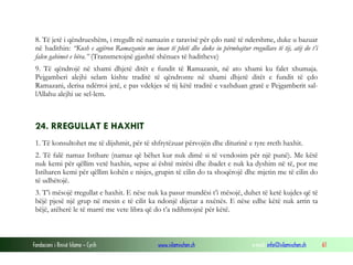 Fondacioni i Rinisë Islame — Cyrih www.islamischen.ch e-mail: info@islamischen.ch 61
8. Të jetë i qëndrueshëm, i rregullt në namazin e taravisë për çdo natë të ndershme, duke u bazuar
në hadithin: “Kush e agjëron Ramazanin me iman të plotë dhe duke iu përmbajtur rregullave të tij, atij do t’i
falen gabimet e bëra.” (Transmetojnë gjashtë shënues të haditheve)
9. Të qëndrojë në xhami dhjetë ditët e fundit të Ramazanit, në ato xhami ku falet xhumaja.
Pejgamberi alejhi selam kishte traditë të qëndronte në xhami dhjetë ditët e fundit të çdo
Ramazani, derisa ndërroi jetë, e pas vdekjes së tij këtë traditë e vazhduan gratë e Pejgamberit sal-
lAllahu alejhi ue sel-lem.
24. RREGULLAT E HAXHIT
1. Të konsultohet me të dijshmit, për të shfrytëzuar përvojën dhe diturinë e tyre rreth haxhit.
2. Të falë namaz Istihare (namaz që bëhet kur nuk dimë si të vendosim për një punë). Me këtë
nuk kemi për qëllim vetë haxhin, sepse ai është mirësi dhe ibadet e nuk ka dyshim në të, por me
Istiharen kemi për qëllim kohën e nisjes, grupin të cilin do ta shoqërojë dhe mjetin me të cilin do
të udhëtojë.
3. T’i mësojë rregullat e haxhit. E nëse nuk ka pasur mundësi t’i mësojë, duhet të ketë kujdes që të
bëjë pjesë një grup në mesin e të cilit ka ndonjë dijetar a nxënës. E nëse edhe këtë nuk arrin ta
bëjë, atëherë le të marrë me vete libra që do t’a ndihmojnë për këtë.
 